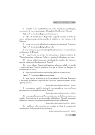 47
REGIMENTO INTERNO
II - entender-se, por seu Presidente, com outras autoridades ou instituições,
nos assuntos de sua competência, por delegação do Presidente do Tribunal.
Art. 43. À Comissão de Regimento Interno cabe:
I - velar pela atualização do Regimento, propondo emendas ao texto em
vigor e emitindo parecer sobre as emendas de iniciativa de outra comissão ou de
Ministro;
II - opinar em processo administrativo, quando consultada pelo Presidente.
Art. 44. À Comissão de Jurisprudência cabe:
I - velar pela expansão,atualização e publicação da súmula da jurisprudência
predominante do Tribunal;
II - supervisionar os serviços de sistematização da jurisprudência do
Tribunal, sugerindo medidas que facilitem a pesquisa de julgados ou processos;
III - orientar iniciativas de coleta e divulgação dos trabalhos dos Ministros
que já se afastaram definitivamente do Tribunal;
IV - propor à Corte Especial ou à Seção que seja compendiada em súmula
a jurisprudência do Tribunal, quando verificar que as Turmas não divergem na
interpretação do direito;
V - sugerir medidas destinadas a abreviar a publicação dos acórdãos.
Art. 45. À Comissão de Documentação cabe:
I - supervisionar a administração dos serviços da biblioteca, do arquivo
e do museu do Tribunal, sugerindo ao Presidente medidas tendentes ao seu
aperfeiçoamento;
(Redação dada pela Emenda Regimental n. 7, de 2004)
II - acompanhar a política de guarda e conservação de processos, livros,
periódicos e documentos históricos do Tribunal;
(Redação dada pela Emenda Regimental n. 7, de 2004)
III - manter,na Secretaria de Documentação,serviço de documentação para
recolher elementos que sirvam de subsídio à história do Tribunal, com pastas
individuais contendo dados biográficos e bibliográficos dos Ministros;
(Redação dada pela Emenda Regimental n. 7, de 2004)
IV - deliberar sobre questões que excedam a esfera de competência
administrativa da Secretaria de Documentação.
(Incluído pela Emenda Regimental n. 7, de 2004)
 