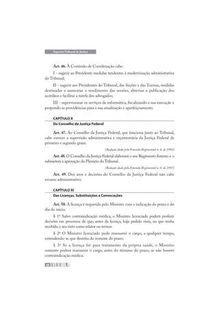 48
Superior Tribunal de Justiça
Art. 46. À Comissão de Coordenação cabe:
I - sugerir ao Presidente medidas tendentes à modernização administrativa
do Tribunal;
II - sugerir aos Presidentes do Tribunal, das Seções e das Turmas, medidas
destinadas a aumentar o rendimento das sessões, abreviar a publicação dos
acórdãos e facilitar a tarefa dos advogados;
III - supervisionar os serviços de informática, fiscalizando a sua execução e
propondo as providências para a sua atualização e aperfeiçoamento.
CAPÍTULO X
Do Conselho da Justiça Federal
Art. 47. Ao Conselho da Justiça Federal, que funciona junto ao Tribunal,
cabe exercer a supervisão administrativa e orçamentária da Justiça Federal de
primeiro e segundo graus.
(Redação dada pela Emenda Regimental n. 4, de 1993)
Art.48.O Conselho da Justiça Federal elaborará o seu Regimento Interno e o
submeterá à aprovação do Plenário do Tribunal.
(Redação dada pela Emenda Regimental n. 4, de 1993)
Art. 49. Dos atos e decisões do Conselho da Justiça Federal não cabe
recurso administrativo.
CAPÍTULO XI
Das Licenças, Substituições e Convocações
Art. 50. A licença é requerida pelo Ministro com a indicação do prazo e do
dia do início.
§ 1º Salvo contraindicação médica, o Ministro licenciado poderá proferir
decisões em processos de que, antes da licença, haja pedido vista, ou que tenha
recebido o seu visto como relator ou revisor.
§ 2º O Ministro licenciado pode reassumir o cargo, a qualquer tempo,
entendendo-se que desistiu do restante do prazo.
§ 3º Se a licença for para tratamento da própria saúde, o Ministro
somente poderá reassumir o cargo, antes do término do prazo, se não houver
contraindicação médica.
 