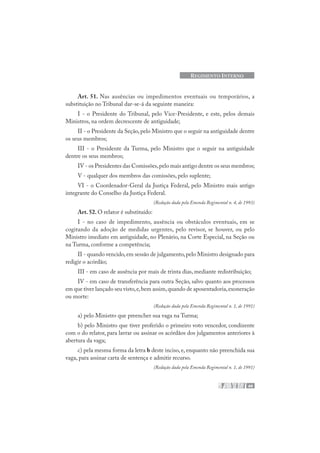 49
REGIMENTO INTERNO
Art. 51. Nas ausências ou impedimentos eventuais ou temporários, a
substituição no Tribunal dar-se-á da seguinte maneira:
I - o Presidente do Tribunal, pelo Vice-Presidente, e este, pelos demais
Ministros, na ordem decrescente de antiguidade;
II - o Presidente da Seção,pelo Ministro que o seguir na antiguidade dentre
os seus membros;
III - o Presidente da Turma, pelo Ministro que o seguir na antiguidade
dentre os seus membros;
IV - os Presidentes das Comissões,pelo mais antigo dentre os seus membros;
V - qualquer dos membros das comissões, pelo suplente;
VI - o Coordenador-Geral da Justiça Federal, pelo Ministro mais antigo
integrante do Conselho da Justiça Federal.
(Redação dada pela Emenda Regimental n. 4, de 1993)
Art. 52. O relator é substituído:
I - no caso de impedimento, ausência ou obstáculos eventuais, em se
cogitando da adoção de medidas urgentes, pelo revisor, se houver, ou pelo
Ministro imediato em antiguidade, no Plenário, na Corte Especial, na Seção ou
na Turma, conforme a competência;
II - quando vencido,em sessão de julgamento,pelo Ministro designado para
redigir o acórdão;
III - em caso de ausência por mais de trinta dias, mediante redistribuição;
IV - em caso de transferência para outra Seção, salvo quanto aos processos
em que tiver lançado seu visto,e,bem assim,quando de aposentadoria,exoneração
ou morte:
(Redação dada pela Emenda Regimental n. 1, de 1991)
a) pelo Ministro que preencher sua vaga na Turma;
b) pelo Ministro que tiver proferido o primeiro voto vencedor, condizente
com o do relator, para lavrar ou assinar os acórdãos dos julgamentos anteriores à
abertura da vaga;
c) pela mesma forma da letra b deste inciso, e, enquanto não preenchida sua
vaga, para assinar carta de sentença e admitir recurso.
(Redação dada pela Emenda Regimental n. 1, de 1991)
 