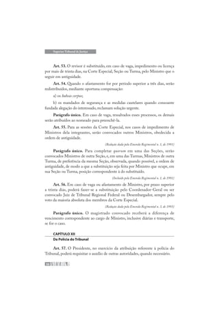 50
Superior Tribunal de Justiça
Art. 53. O revisor é substituído, em caso de vaga, impedimento ou licença
por mais de trinta dias, na Corte Especial, Seção ou Turma, pelo Ministro que o
seguir em antiguidade.
Art. 54. Quando o afastamento for por período superior a três dias, serão
redistribuídos, mediante oportuna compensação:
a) os habeas corpus;
b) os mandados de segurança e as medidas cautelares quando consoante
fundada alegação do interessado, reclamam solução urgente.
Parágrafo único. Em caso de vaga, ressalvados esses processos, os demais
serão atribuídos ao nomeado para preenchê-la.
Art. 55. Para as sessões da Corte Especial, nos casos de impedimento de
Ministros dela integrantes, serão convocados outros Ministros, obedecida a
ordem de antiguidade.
(Redação dada pela Emenda Regimental n. 1, de 1991)
Parágrafo único. Para completar quorum em uma das Seções, serão
convocados Ministros de outra Seção, e, em uma das Turmas, Ministros de outra
Turma, de preferência da mesma Seção, observada, quando possível, a ordem de
antiguidade, de modo a que a substituição seja feita por Ministro que ocupe, em
sua Seção ou Turma, posição correspondente à do substituído.
(Incluído pela Emenda Regimental n. 1, de 1991)
Art. 56. Em caso de vaga ou afastamento de Ministro, por prazo superior
a trinta dias, poderá fazer-se a substituição pelo Coordenador-Geral ou ser
convocado Juiz de Tribunal Regional Federal ou Desembargador, sempre pelo
voto da maioria absoluta dos membros da Corte Especial.
(Redação dada pela Emenda Regimental n. 3, de 1993)
Parágrafo único. O magistrado convocado receberá a diferença de
vencimento correspondente ao cargo de Ministro, inclusive diárias e transporte,
se for o caso.
CAPÍTULO XII
Da Polícia do Tribunal
Art. 57. O Presidente, no exercício da atribuição referente à polícia do
Tribunal, poderá requisitar o auxílio de outras autoridades, quando necessário.
 
