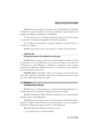 51
REGIMENTO INTERNO
Art. 58. Ocorrendo infração à lei penal na sede ou dependências do Tribunal,
o Presidente instaurará inquérito, se envolver autoridade ou pessoa sujeita à sua
jurisdição,ou delegará esta atribuição a outro Ministro.
§ 1º Nos demais casos, o Presidente poderá proceder na forma deste artigo
ou requisitar a instauração de inquérito à autoridade competente.
§ 2º O Ministro incumbido do inquérito designará secretário dentre os
servidores do Tribunal.
Art. 59. A polícia das sessões e das audiências compete ao seu Presidente.
CAPÍTULO XIII
Da Representação por Desobediência ou Desacato
Art.60.Sempre que tiver conhecimento de desobediência a ordem emanada
do Tribunal ou de seus Ministros, no exercício da função, ou de desacato
ao Tribunal, ou a seus Ministros, o Presidente comunicará o fato ao órgão
competente do Ministério Público, provendo-o dos elementos de que dispuser
para a propositura da ação penal.
Parágrafo único. Decorrido o prazo de trinta dias, sem que tenha sido
instaurada a ação penal, o Presidente dará ciência ao Tribunal, em sessão secreta,
para as providências que julgar necessárias.
TÍTULO II
DO MINISTÉRIO PÚBLICO
Art. 61. Perante o Tribunal, funciona o Procurador-Geral da República, ou
o Subprocurador-Geral, mediante delegação do Procurador-Geral.
Art. 62. O Ministério Público Federal manifestar-se-á nas oportunidades
previstas em lei e neste Regimento.
Art.63.Nosprocessosemqueatuarcomotitulardaaçãopenal,oProcurador-
Geral ou o Subprocurador-Geral têm os mesmos poderes e ônus que as partes,
ressalvadas as disposições expressas em lei ou neste Regimento.
Art. 64. O Ministério Público terá vista dos autos:
I - nas arguições de inconstitucionalidade;
 