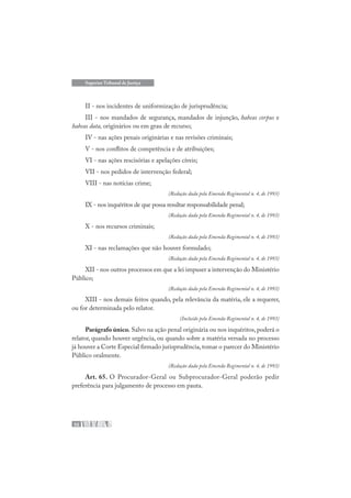 52
Superior Tribunal de Justiça
II - nos incidentes de uniformização de jurisprudência;
III - nos mandados de segurança, mandados de injunção, habeas corpus e
habeas data, originários ou em grau de recurso;
IV - nas ações penais originárias e nas revisões criminais;
V - nos conflitos de competência e de atribuições;
VI - nas ações rescisórias e apelações cíveis;
VII - nos pedidos de intervenção federal;
VIII - nas notícias crime;
(Redação dada pela Emenda Regimental n. 4, de 1993)
IX - nos inquéritos de que possa resultar responsabilidade penal;
(Redação dada pela Emenda Regimental n. 4, de 1993)
X - nos recursos criminais;
(Redação dada pela Emenda Regimental n. 4, de 1993)
XI - nas reclamações que não houver formulado;
(Redação dada pela Emenda Regimental n. 4, de 1993)
XII - nos outros processos em que a lei impuser a intervenção do Ministério
Público;
(Redação dada pela Emenda Regimental n. 4, de 1993)
XIII - nos demais feitos quando, pela relevância da matéria, ele a requerer,
ou for determinada pelo relator.
(Incluído pela Emenda Regimental n. 4, de 1993)
Parágrafo único. Salvo na ação penal originária ou nos inquéritos, poderá o
relator, quando houver urgência, ou quando sobre a matéria versada no processo
já houver a Corte Especial firmado jurisprudência,tomar o parecer do Ministério
Público oralmente.
(Redação dada pela Emenda Regimental n. 4, de 1993)
Art. 65. O Procurador-Geral ou Subprocurador-Geral poderão pedir
preferência para julgamento de processo em pauta.
 