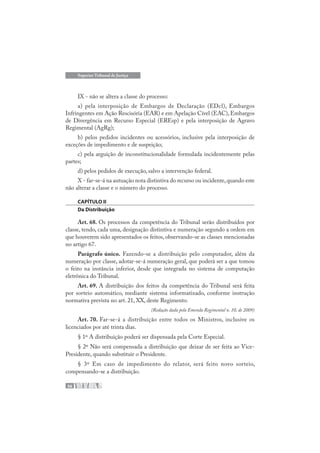56
Superior Tribunal de Justiça
IX - não se altera a classe do processo:
a) pela interposição de Embargos de Declaração (EDcl), Embargos
Infringentes em Ação Rescisória (EAR) e em Apelação Cível (EAC), Embargos
de Divergência em Recurso Especial (EREsp) e pela interposição de Agravo
Regimental (AgRg);
b) pelos pedidos incidentes ou acessórios, inclusive pela interposição de
exceções de impedimento e de suspeição;
c) pela arguição de inconstitucionalidade formulada incidentemente pelas
partes;
d) pelos pedidos de execução, salvo a intervenção federal.
X - far-se-á na autuação nota distintiva do recurso ou incidente,quando este
não alterar a classe e o número do processo.
CAPÍTULO II
Da Distribuição
Art. 68. Os processos da competência do Tribunal serão distribuídos por
classe, tendo, cada uma, designação distintiva e numeração segundo a ordem em
que houverem sido apresentados os feitos, observando-se as classes mencionadas
no artigo 67.
Parágrafo único. Fazendo-se a distribuição pelo computador, além da
numeração por classe, adotar-se-á numeração geral, que poderá ser a que tomou
o feito na instância inferior, desde que integrada no sistema de computação
eletrônica do Tribunal.
Art. 69. A distribuição dos feitos da competência do Tribunal será feita
por sorteio automático, mediante sistema informatizado, conforme instrução
normativa prevista no art. 21, XX, deste Regimento.
(Redação dada pela Emenda Regimental n. 10, de 2009)
Art. 70. Far-se-á a distribuição entre todos os Ministros, inclusive os
licenciados por até trinta dias.
§ 1º A distribuição poderá ser dispensada pela Corte Especial.
§ 2º Não será compensada a distribuição que deixar de ser feita ao Vice-
Presidente, quando substituir o Presidente.
§ 3º Em caso de impedimento do relator, será feito novo sorteio,
compensando-se a distribuição.
 