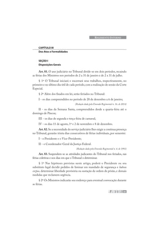 59
REGIMENTO INTERNO
CAPÍTULO III
Dos Atos e Formalidades
SEÇÃO I
Disposições Gerais
Art. 81. O ano judiciário no Tribunal divide-se em dois períodos, recaindo
as férias dos Ministros nos períodos de 2 a 31 de janeiro e de 2 a 31 de julho.
§ 1º O Tribunal iniciará e encerrará seus trabalhos, respectivamente, no
primeiro e no último dia útil de cada período,com a realização de sessão da Corte
Especial.
§ 2º Além dos fixados em lei, serão feriados no Tribunal:
I - os dias compreendidos no período de 20 de dezembro a 6 de janeiro;
(Redação dada pela Emenda Regimental n. 16, de 2014)
II - os dias da Semana Santa, compreendidos desde a quarta-feira até o
domingo de Páscoa;
III - os dias de segunda e terça-feira de carnaval;
IV - os dias 11 de agosto, 1º e 2 de novembro e 8 de dezembro.
Art.82.Se a necessidade do serviço judiciário lhes exigir a contínua presença
no Tribunal, gozarão trinta dias consecutivos de férias individuais, por semestre:
I - o Presidente e o Vice-Presidente;
II - o Coordenador-Geral da Justiça Federal.
(Redação dada pela Emenda Regimental n. 4, de 1993)
Art. 83. Suspendem-se as atividades judicantes do Tribunal nos feriados, nas
férias coletivas e nos dias em que o Tribunal o determinar.
§ 1º Nas hipóteses previstas neste artigo, poderá o Presidente ou seu
substituto legal decidir pedidos de liminar em mandado de segurança e habeas
corpus, determinar liberdade provisória ou sustação de ordem de prisão, e demais
medidas que reclamem urgência.
§ 2º Os Ministros indicarão seu endereço para eventual convocação durante
as férias.
 