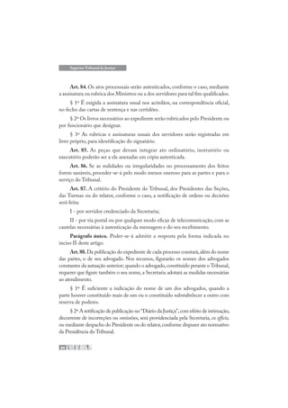 60
Superior Tribunal de Justiça
Art. 84. Os atos processuais serão autenticados, conforme o caso, mediante
a assinatura ou rubrica dos Ministros ou a dos servidores para tal fim qualificados.
§ 1º É exigida a assinatura usual nos acórdãos, na correspondência oficial,
no fecho das cartas de sentença e nas certidões.
§ 2º Os livros necessários ao expediente serão rubricados pelo Presidente ou
por funcionário que designar.
§ 3º As rubricas e assinaturas usuais dos servidores serão registradas em
livro próprio, para identificação do signatário.
Art. 85. As peças que devam integrar ato ordinatório, instrutório ou
executório poderão ser a ele anexadas em cópia autenticada.
Art. 86. Se as nulidades ou irregularidades no processamento dos feitos
forem sanáveis, proceder-se-á pelo modo menos oneroso para as partes e para o
serviço do Tribunal.
Art. 87. A critério do Presidente do Tribunal, dos Presidentes das Seções,
das Turmas ou do relator, conforme o caso, a notificação de ordens ou decisões
será feita:
I - por servidor credenciado da Secretaria;
II - por via postal ou por qualquer modo eficaz de telecomunicação, com as
cautelas necessárias à autenticação da mensagem e do seu recebimento.
Parágrafo único. Poder-se-á admitir a resposta pela forma indicada no
inciso II deste artigo.
Art.88.Da publicação do expediente de cada processo constará,além do nome
das partes, o de seu advogado. Nos recursos, figurarão os nomes dos advogados
constantes da autuação anterior; quando o advogado,constituído perante o Tribunal,
requerer que figure também o seu nome, a Secretaria adotará as medidas necessárias
ao atendimento.
§ 1º É suficiente a indicação do nome de um dos advogados, quando a
parte houver constituído mais de um ou o constituído substabelecer a outro com
reserva de poderes.
§ 2º A retificação de publicação no“Diário da Justiça”,com efeito de intimação,
decorrente de incorreções ou omissões, será providenciada pela Secretaria, ex officio,
ou mediante despacho do Presidente ou do relator,conforme dispuser ato normativo
da Presidência do Tribunal.
 