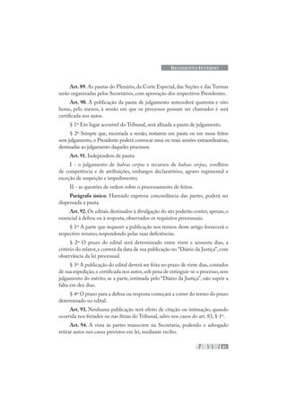 61
REGIMENTO INTERNO
Art. 89. As pautas do Plenário, da Corte Especial, das Seções e das Turmas
serão organizadas pelos Secretários, com aprovação dos respectivos Presidentes.
Art. 90. A publicação da pauta de julgamento antecederá quarenta e oito
horas, pelo menos, à sessão em que os processos possam ser chamados e será
certificada nos autos.
§ 1º Em lugar acessível do Tribunal, será afixada a pauta de julgamento.
§ 2º Sempre que, encerrada a sessão, restarem em pauta ou em mesa feitos
sem julgamento, o Presidente poderá convocar uma ou mais sessões extraordinárias,
destinadas ao julgamento daqueles processos.
Art. 91. Independem de pauta:
I - o julgamento de habeas corpus e recursos de habeas corpus, conflitos
de competência e de atribuições, embargos declaratórios, agravo regimental e
exceção de suspeição e impedimento;
II - as questões de ordem sobre o processamento de feitos.
Parágrafo único. Havendo expressa concordância das partes, poderá ser
dispensada a pauta.
Art. 92. Os editais destinados à divulgação do ato poderão conter, apenas, o
essencial à defesa ou à resposta, observados os requisitos processuais.
§ 1º A parte que requerer a publicação nos termos deste artigo fornecerá o
respectivo resumo, respondendo pelas suas deficiências.
§ 2º O prazo do edital será determinado entre vinte e sessenta dias, a
critério do relator, e correrá da data de sua publicação no “Diário da Justiça”, com
observância da lei processual.
§ 3º A publicação do edital deverá ser feita no prazo de vinte dias, contados
de sua expedição,e certificada nos autos,sob pena de extinguir-se o processo,sem
julgamento do mérito, se a parte, intimada pelo “Diário da Justiça”, não suprir a
falta em dez dias.
§ 4º O prazo para a defesa ou resposta começará a correr do termo do prazo
determinado no edital.
Art. 93. Nenhuma publicação terá efeito de citação ou intimação, quando
ocorrida nos feriados ou nas férias do Tribunal, salvo nos casos do art. 83, § 1º.
Art. 94. A vista às partes transcorre na Secretaria, podendo o advogado
retirar autos nos casos previstos em lei, mediante recibo.
 