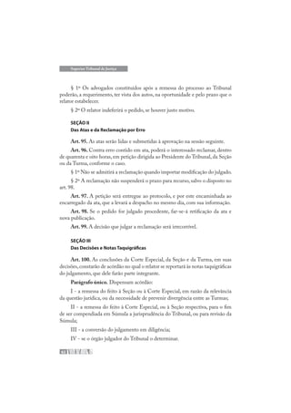 62
Superior Tribunal de Justiça
§ 1º Os advogados constituídos após a remessa do processo ao Tribunal
poderão, a requerimento, ter vista dos autos, na oportunidade e pelo prazo que o
relator estabelecer.
§ 2º O relator indeferirá o pedido, se houver justo motivo.
SEÇÃO II
Das Atas e da Reclamação por Erro
Art. 95. As atas serão lidas e submetidas à aprovação na sessão seguinte.
Art. 96. Contra erro contido em ata, poderá o interessado reclamar, dentro
de quarenta e oito horas, em petição dirigida ao Presidente do Tribunal, da Seção
ou da Turma, conforme o caso.
§ 1º Não se admitirá a reclamação quando importar modificação do julgado.
§ 2º A reclamação não suspenderá o prazo para recurso, salvo o disposto no
art. 98.
Art. 97. A petição será entregue ao protocolo, e por este encaminhada ao
encarregado da ata, que a levará a despacho no mesmo dia, com sua informação.
Art. 98. Se o pedido for julgado procedente, far-se-á retificação da ata e
nova publicação.
Art. 99. A decisão que julgar a reclamação será irrecorrível.
SEÇÃO III
Das Decisões e Notas Taquigráficas
Art. 100. As conclusões da Corte Especial, da Seção e da Turma, em suas
decisões,constarão de acórdão no qual o relator se reportará às notas taquigráficas
do julgamento, que dele farão parte integrante.
Parágrafo único. Dispensam acórdão:
I - a remessa do feito à Seção ou à Corte Especial, em razão da relevância
da questão jurídica, ou da necessidade de prevenir divergência entre as Turmas;
II - a remessa do feito à Corte Especial, ou à Seção respectiva, para o fim
de ser compendiada em Súmula a jurisprudência do Tribunal, ou para revisão da
Súmula;
III - a conversão do julgamento em diligência;
IV - se o órgão julgador do Tribunal o determinar.
 