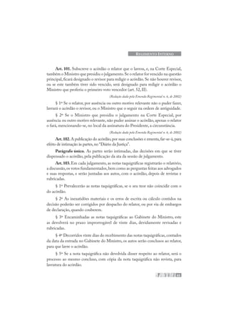 63
REGIMENTO INTERNO
Art. 101. Subscreve o acórdão o relator que o lavrou, e, na Corte Especial,
também o Ministro que presidiu o julgamento.Se o relator for vencido na questão
principal, ficará designado o revisor para redigir o acórdão. Se não houver revisor,
ou se este também tiver sido vencido, será designado para redigir o acórdão o
Ministro que proferiu o primeiro voto vencedor (art. 52, II).
(Redação dada pela Emenda Regimental n. 6, de 2002)
§ 1º Se o relator, por ausência ou outro motivo relevante não o puder fazer,
lavrará o acórdão o revisor, ou o Ministro que o seguir na ordem de antiguidade.
§ 2º Se o Ministro que presidiu o julgamento na Corte Especial, por
ausência ou outro motivo relevante, não puder assinar o acórdão, apenas o relator
o fará, mencionando-se, no local da assinatura do Presidente, a circunstância.
(Redação dada pela Emenda Regimental n. 6, de 2002)
Art.102.A publicação do acórdão,por suas conclusões e ementa,far-se-á,para
efeito de intimação às partes,no “Diário da Justiça”.
Parágrafo único. As partes serão intimadas, das decisões em que se tiver
dispensado o acórdão, pela publicação da ata da sessão de julgamento.
Art.103.Em cada julgamento, as notas taquigráficas registrarão o relatório,
a discussão,os votos fundamentados,bem como as perguntas feitas aos advogados
e suas respostas, e serão juntadas aos autos, com o acórdão, depois de revistas e
rubricadas.
§ 1º Prevalecerão as notas taquigráficas, se o seu teor não coincidir com o
do acórdão.
§ 2º As inexatidões materiais e os erros de escrita ou cálculo contidos na
decisão poderão ser corrigidos por despacho do relator, ou por via de embargos
de declaração, quando couberem.
§ 3º Encaminhadas as notas taquigráficas ao Gabinete do Ministro, este
as devolverá no prazo improrrogável de vinte dias, devidamente revisadas e
rubricadas.
§ 4º Decorridos vinte dias do recebimento das notas taquigráficas, contados
da data da entrada no Gabinete do Ministro, os autos serão conclusos ao relator,
para que lavre o acórdão.
§ 5º Se a nota taquigráfica não devolvida disser respeito ao relator, será o
processo ao mesmo concluso, com cópia da nota taquigráfica não revista, para
lavratura do acórdão.
 