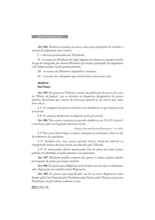 64
Superior Tribunal de Justiça
Art. 104. Também se juntará aos autos, como parte integrante do acórdão, a
minuta do julgamento que conterá:
I - a decisão proclamada pelo Presidente;
II - os nomes do Presidente do órgão julgador, do relator, ou, quando vencido,
do que for designado, dos demais Ministros que tiverem participado do julgamento
e do Subprocurador-Geral,quando presente;
III - os nomes dos Ministros impedidos e ausentes;
IV - os nomes dos advogados que tiverem feito sustentação oral.
SEÇÃO IV
Dos Prazos
Art. 105. Os prazos no Tribunal correrão da publicação do ato ou do aviso
no “Diário da Justiça”, mas as decisões ou despachos designativos de prazos
poderão determinar que corram da intimação pessoal ou da ciência por outro
meio eficaz.
§ 1º A contagem dos prazos será feita com obediência ao que dispuser a lei
processual.
§ 2º As citações obedecerão ao disposto na lei processual.
Art. 106. Não correm os prazos no período aludido no art. 81, § 2º, inciso I,
e nas férias, salvo nas hipóteses previstas em lei.
(Redação dada pela Emenda Regimental n. 1, de 1991)
§ 1º Nos casos deste artigo, os prazos começam ou continuam a fluir no dia
de reabertura do expediente.
§ 2º Também não corre prazo quando houver obstáculo judicial ou
comprovado motivo de força maior, reconhecido pelo Tribunal.
§ 3º As informações oficiais apresentadas fora do prazo por justo motivo
poderão ser admitidas,se ainda oportuna a sua apreciação.
Art. 107. Mediante pedido conjunto das partes, o relator poderá admitir
prorrogação de prazo por tempo razoável.
Art.108.Os prazos para diligências serão fixados nos atos que as ordenarem,
salvo disposição em contrário deste Regimento.
Art. 109. Os prazos não especificados em lei ou neste Regimento serão
fixados pela Corte Especial, pelo Presidente, pelas Seções, pelas Turmas, ou por seus
Presidentes,ou pelo relator,conforme o caso.
 