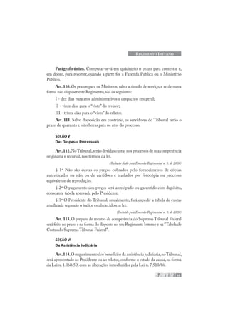 65
REGIMENTO INTERNO
Parágrafo único. Computar-se-á em quádruplo o prazo para contestar e,
em dobro, para recorrer, quando a parte for a Fazenda Pública ou o Ministério
Público.
Art. 110. Os prazos para os Ministros, salvo acúmulo de serviço, e se de outra
forma não dispuser este Regimento,são os seguintes:
I - dez dias para atos administrativos e despachos em geral;
II - vinte dias para o “visto” do revisor;
III - trinta dias para o “visto” do relator.
Art. 111. Salvo disposição em contrário, os servidores do Tribunal terão o
prazo de quarenta e oito horas para os atos do processo.
SEÇÃO V
Das Despesas Processuais
Art.112.NoTribunal,serão devidas custas nos processos de sua competência
originária e recursal, nos termos da lei.
(Redação dada pela Emenda Regimental n. 9, de 2008)
§ 1º Não são custas os preços cobrados pelo fornecimento de cópias
autenticadas ou não, ou de certidões e traslados por fotocópia ou processo
equivalente de reprodução.
§ 2º O pagamento dos preços será antecipado ou garantido com depósito,
consoante tabela aprovada pelo Presidente.
§ 3º O Presidente do Tribunal, anualmente, fará expedir a tabela de custas
atualizada segundo o índice estabelecido em lei.
(Incluído pela Emenda Regimental n. 9, de 2008)
Art. 113. O preparo de recurso da competência do Supremo Tribunal Federal
será feito no prazo e na forma do disposto no seu Regimento Interno e na “Tabela de
Custas do Supremo Tribunal Federal”.
SEÇÃO VI
Da Assistência Judiciária
Art.114.O requerimento dos benefícios da assistência judiciária,noTribunal,
será apresentado ao Presidente ou ao relator,conforme o estado da causa,na forma
da Lei n. 1.060/50, com as alterações introduzidas pela Lei n. 7.510/86.
 