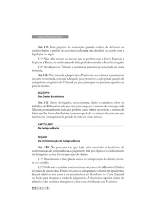 66
Superior Tribunal de Justiça
Art. 115. Sem prejuízo da nomeação, quando couber, de defensor ou
curador dativo, o pedido de assistência judiciária será decidido de acordo com a
legislação em vigor.
§ 1º Não cabe recurso da decisão que se proferir, mas a Corte Especial, a
Seção ou a Turma, ao conhecerem do feito, poderão conceder o benefício negado.
§ 2º Prevalecerá no Tribunal a assistência judiciária já concedida em outra
instância.
Art.116.Noscrimesdeaçãoprivada,oPresidenteouorelator,arequerimento
da parte necessitada, nomeará advogado para promover a ação penal, quando de
competência originária do Tribunal, ou para prosseguir no processo, quando em
grau de recurso.
SEÇÃO VII
Dos Dados Estatísticos
Art. 117. Serão divulgados, mensalmente, dados estatísticos sobre os
trabalhos do Tribunal no mês anterior,entre os quais: o número de votos que cada
Ministro, nominalmente indicado, proferiu como relator ou revisor; o número de
feitos que lhe foram distribuídos no mesmo período e o número de processos que
recebeu em consequência de pedido de vista ou como revisor.
CAPÍTULO IV
Da Jurisprudência
SEÇÃO I
Da Uniformização de Jurisprudência
Art. 118. No processo em que haja sido suscitado o incidente de
uniformização de jurisprudência, o julgamento terá por objeto o reconhecimento
da divergência acerca da interpretação do direito.
§ 1º Reconhecida a divergência acerca da interpretação do direito, lavrar-
se-á o acórdão.
§ 2º Publicado o acórdão, o relator tomará o parecer do Ministério Público
no prazo de quinze dias.Findo este,com ou sem parecer,o relator,em igual prazo,
lançará relatório nos autos e os encaminhará ao Presidente da Corte Especial
ou Seção para designar a sessão de julgamento. A Secretaria expedirá cópias do
relatório e dos acórdãos divergentes e fará a sua distribuição aos Ministros.
 