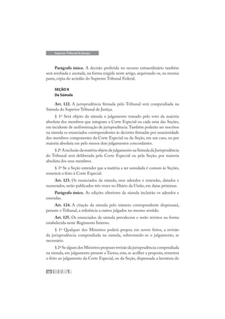 68
Superior Tribunal de Justiça
Parágrafo único. A decisão proferida no recurso extraordinário também
será averbada e anotada, na forma exigida neste artigo, arquivando-se, na mesma
pasta, cópia do acórdão do Supremo Tribunal Federal.
SEÇÃO II
Da Súmula
Art. 122. A jurisprudência firmada pelo Tribunal será compendiada na
Súmula do Superior Tribunal de Justiça.
§ 1º Será objeto da súmula o julgamento tomado pelo voto da maioria
absoluta dos membros que integram a Corte Especial ou cada uma das Seções,
em incidente de uniformização de jurisprudência.Também poderão ser inscritos
na súmula os enunciados correspondentes às decisões firmadas por unanimidade
dos membros componentes da Corte Especial ou da Seção, em um caso, ou por
maioria absoluta em pelo menos dois julgamentos concordantes.
§ 2º A inclusão da matéria objeto de julgamento na Súmula da Jurisprudência
do Tribunal será deliberada pela Corte Especial ou pela Seção, por maioria
absoluta dos seus membros.
§ 3º Se a Seção entender que a matéria a ser sumulada é comum às Seções,
remeterá o feito à Corte Especial.
Art. 123. Os enunciados da súmula, seus adendos e emendas, datados e
numerados, serão publicados três vezes no Diário da União, em datas próximas.
Parágrafo único. As edições ulteriores da súmula incluirão os adendos e
emendas.
Art. 124. A citação da súmula pelo número correspondente dispensará,
perante o Tribunal, a referência a outros julgados no mesmo sentido.
Art. 125. Os enunciados da súmula prevalecem e serão revistos na forma
estabelecida neste Regimento Interno.
§ 1º Qualquer dos Ministros poderá propor, em novos feitos, a revisão
da jurisprudência compendiada na súmula, sobrestando-se o julgamento, se
necessário.
§ 2º Se algum dos Ministros propuser revisão da jurisprudência compendiada
na súmula, em julgamento perante a Turma, esta, se acolher a proposta, remeterá
o feito ao julgamento da Corte Especial, ou da Seção, dispensada a lavratura do
 