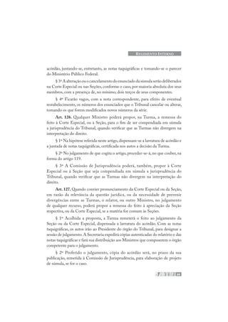 69
REGIMENTO INTERNO
acórdão, juntando-se, entretanto, as notas taquigráficas e tomando-se o parecer
do Ministério Público Federal.
§3ºAalteraçãoouocancelamentodoenunciadodasúmulaserãodeliberados
na Corte Especial ou nas Seções, conforme o caso, por maioria absoluta dos seus
membros, com a presença de, no mínimo, dois terços de seus componentes.
§ 4º Ficarão vagos, com a nota correspondente, para efeito de eventual
restabelecimento, os números dos enunciados que o Tribunal cancelar ou alterar,
tomando os que forem modificados novos números da série.
Art. 126. Qualquer Ministro poderá propor, na Turma, a remessa do
feito à Corte Especial, ou à Seção, para o fim de ser compendiada em súmula
a jurisprudência do Tribunal, quando verificar que as Turmas não divergem na
interpretação do direito.
§ 1º Na hipótese referida neste artigo,dispensam-se a lavratura de acórdão e
a juntada de notas taquigráficas, certificada nos autos a decisão da Turma.
§ 2º No julgamento de que cogita o artigo, proceder-se-á, no que couber, na
forma do artigo 119.
§ 3º A Comissão de Jurisprudência poderá, também, propor à Corte
Especial ou à Seção que seja compendiada em súmula a jurisprudência do
Tribunal, quando verificar que as Turmas não divergem na interpretação do
direito.
Art. 127. Quando convier pronunciamento da Corte Especial ou da Seção,
em razão da relevância da questão jurídica, ou da necessidade de prevenir
divergências entre as Turmas, o relator, ou outro Ministro, no julgamento
de qualquer recurso, poderá propor a remessa do feito à apreciação da Seção
respectiva, ou da Corte Especial, se a matéria for comum às Seções.
§ 1º Acolhida a proposta, a Turma remeterá o feito ao julgamento da
Seção ou da Corte Especial, dispensada a lavratura do acórdão. Com as notas
taquigráficas, os autos irão ao Presidente do órgão do Tribunal, para designar a
sessão de julgamento.A Secretaria expedirá cópias autenticadas do relatório e das
notas taquigráficas e fará sua distribuição aos Ministros que compuserem o órgão
competente para o julgamento.
§ 2º Proferido o julgamento, cópia do acórdão será, no prazo da sua
publicação, remetida à Comissão de Jurisprudência, para elaboração de projeto
de súmula, se for o caso.
 