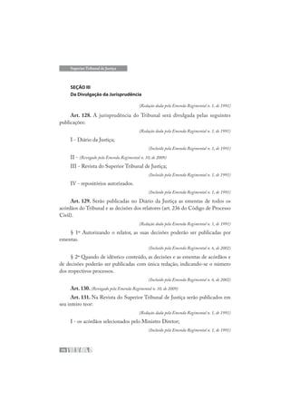 70
Superior Tribunal de Justiça
SEÇÃO III
Da Divulgação da Jurisprudência
(Redação dada pela Emenda Regimental n. 1, de 1991)
Art. 128. A jurisprudência do Tribunal será divulgada pelas seguintes
publicações:
(Redação dada pela Emenda Regimental n. 1, de 1991)
I - Diário da Justiça;
(Incluído pela Emenda Regimental n. 1, de 1991)
II - (Revogado pela Emenda Regimental n. 10, de 2009)
III - Revista do Superior Tribunal de Justiça;
(Incluído pela Emenda Regimental n. 1, de 1991)
IV - repositórios autorizados.
(Incluído pela Emenda Regimental n. 1, de 1991)
Art. 129. Serão publicadas no Diário da Justiça as ementas de todos os
acórdãos do Tribunal e as decisões dos relatores (art. 236 do Código de Processo
Civil).
(Redação dada pela Emenda Regimental n. 1, de 1991)
§ 1º Autorizando o relator, as suas decisões poderão ser publicadas por
ementas.
(Incluído pela Emenda Regimental n. 6, de 2002)
§ 2º Quando de idêntico conteúdo, as decisões e as ementas de acórdãos e
de decisões poderão ser publicadas com única redação, indicando-se o número
dos respectivos processos.
(Incluído pela Emenda Regimental n. 6, de 2002)
Art. 130. (Revogado pela Emenda Regimental n. 10, de 2009)
Art. 131. Na Revista do Superior Tribunal de Justiça serão publicados em
seu inteiro teor:
(Redação dada pela Emenda Regimental n. 1, de 1991)
I - os acórdãos selecionados pelo Ministro Diretor;
(Incluído pela Emenda Regimental n. 1, de 1991)
 
