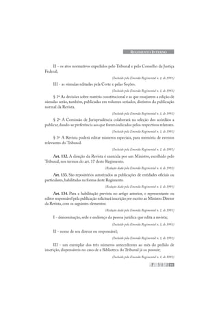 71
REGIMENTO INTERNO
II - os atos normativos expedidos pelo Tribunal e pelo Conselho da Justiça
Federal;
(Incluído pela Emenda Regimental n. 1, de 1991)
III - as súmulas editadas pela Corte e pelas Seções.
(Incluído pela Emenda Regimental n. 1, de 1991)
§ 1º As decisões sobre matéria constitucional e as que ensejarem a edição de
súmulas serão, também, publicadas em volumes seriados, distintos da publicação
normal da Revista.
(Incluído pela Emenda Regimental n. 1, de 1991)
§ 2º A Comissão de Jurisprudência colaborará na seleção dos acórdãos a
publicar,dando-se preferência aos que forem indicados pelos respectivos relatores.
(Incluído pela Emenda Regimental n. 1, de 1991)
§ 3º A Revista poderá editar números especiais, para memória de eventos
relevantes do Tribunal.
(Incluído pela Emenda Regimental n. 1, de 1991)
Art. 132. A direção da Revista é exercida por um Ministro, escolhido pelo
Tribunal, nos termos do art. 17 deste Regimento.
(Redação dada pela Emenda Regimental n. 4, de 1993)
Art. 133. São repositórios autorizados as publicações de entidades oficiais ou
particulares,habilitadas na forma deste Regimento.
(Redação dada pela Emenda Regimental n. 1, de 1991)
Art. 134. Para a habilitação prevista no artigo anterior, o representante ou
editor responsável pela publicação solicitará inscrição por escrito ao Ministro Diretor
da Revista,com os seguintes elementos:
(Redação dada pela Emenda Regimental n. 1, de 1991)
I - denominação, sede e endereço da pessoa jurídica que edita a revista;
(Incluído pela Emenda Regimental n. 1, de 1991)
II - nome de seu diretor ou responsável;
(Incluído pela Emenda Regimental n. 1, de 1991)
III - um exemplar dos três números antecedentes ao mês do pedido de
inscrição, dispensáveis no caso de a Biblioteca do Tribunal já os possuir;
(Incluído pela Emenda Regimental n. 1, de 1991)
 