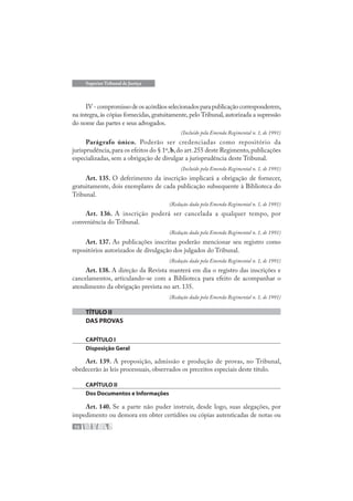 72
Superior Tribunal de Justiça
IV-compromissodeosacórdãosselecionadosparapublicaçãocorresponderem,
na íntegra,às cópias fornecidas,gratuitamente,pelo Tribunal,autorizada a supressão
do nome das partes e seus advogados.
(Incluído pela Emenda Regimental n. 1, de 1991)
Parágrafo único. Poderão ser credenciadas como repositório da
jurisprudência,para os efeitos do § 1º,b,do art.255 deste Regimento,publicações
especializadas, sem a obrigação de divulgar a jurisprudência deste Tribunal.
(Incluído pela Emenda Regimental n. 1, de 1991)
Art. 135. O deferimento da inscrição implicará a obrigação de fornecer,
gratuitamente, dois exemplares de cada publicação subsequente à Biblioteca do
Tribunal.
(Redação dada pela Emenda Regimental n. 1, de 1991)
Art. 136. A inscrição poderá ser cancelada a qualquer tempo, por
conveniência do Tribunal.
(Redação dada pela Emenda Regimental n. 1, de 1991)
Art. 137. As publicações inscritas poderão mencionar seu registro como
repositórios autorizados de divulgação dos julgados do Tribunal.
(Redação dada pela Emenda Regimental n. 1, de 1991)
Art. 138. A direção da Revista manterá em dia o registro das inscrições e
cancelamentos, articulando-se com a Biblioteca para efeito de acompanhar o
atendimento da obrigação prevista no art. 135.
(Redação dada pela Emenda Regimental n. 1, de 1991)
TÍTULO II
DAS PROVAS
CAPÍTULO I
Disposição Geral
Art. 139. A proposição, admissão e produção de provas, no Tribunal,
obedecerão às leis processuais, observados os preceitos especiais deste título.
CAPÍTULO II
Dos Documentos e Informações
Art. 140. Se a parte não puder instruir, desde logo, suas alegações, por
impedimento ou demora em obter certidões ou cópias autenticadas de notas ou
 