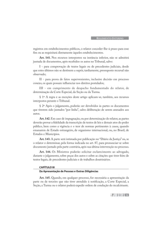 73
REGIMENTO INTERNO
registros em estabelecimentos públicos, o relator conceder-lhe-á prazo para esse
fim ou as requisitará diretamente àqueles estabelecimentos.
Art. 141. Nos recursos interpostos na instância inferior, não se admitirá
juntada de documentos, após recebidos os autos no Tribunal, salvo:
I - para comprovação de textos legais ou de precedentes judiciais, desde
que estes últimos não se destinem a suprir, tardiamente, pressuposto recursal não
observado;
II - para prova de fatos supervenientes, inclusive decisão em processo
conexo, os quais possam influenciar nos direitos postulados;
III - em cumprimento de despacho fundamentado do relator, de
determinação da Corte Especial, da Seção ou da Turma.
§ 1º A regra e as exceções deste artigo aplicam-se, também, aos recursos
interpostos perante o Tribunal.
§ 2º Após o julgamento, poderão ser devolvidos às partes os documentos
que tiverem sido juntados “por linha”, salvo deliberação de serem anexados aos
autos.
Art.142.Em caso de impugnação, ou por determinação do relator, as partes
deverão provar a fidelidade da transcrição de textos de leis e demais atos do poder
público, bem como a vigência e o teor de normas pertinentes à causa, quando
emanarem de Estado estrangeiro, de organismo internacional, ou, no Brasil, de
Estados e Municípios.
Art. 143. A parte será intimada por publicação no “Diário da Justiça” ou, se
o relator o determinar, pela forma indicada no art. 87, para pronunciar-se sobre
documento juntado pela parte contrária,após sua última intervenção no processo.
Art. 144. Os Ministros poderão solicitar esclarecimento ao advogado,
durante o julgamento, sobre peças dos autos e sobre as citações que tiver feito de
textos legais, de precedentes judiciais e de trabalhos doutrinários.
CAPÍTULO III
Da Apresentação de Pessoas e Outras Diligências
Art. 145. Quando, em qualquer processo, for necessária a apresentação da
parte ou de terceiro que não tiver atendido à notificação, a Corte Especial, a
Seção, a Turma ou o relator poderá expedir ordem de condução do recalcitrante.
 