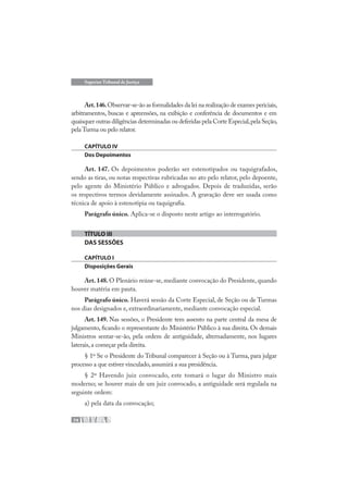 74
Superior Tribunal de Justiça
Art.146.Observar-se-ão as formalidades da lei na realização de exames periciais,
arbitramentos, buscas e apreensões, na exibição e conferência de documentos e em
quaisquer outras diligências determinadas ou deferidas pela Corte Especial,pela Seção,
pela Turma ou pelo relator.
CAPÍTULO IV
Dos Depoimentos
Art. 147. Os depoimentos poderão ser estenotipados ou taquigrafados,
sendo as tiras, ou notas respectivas rubricadas no ato pelo relator, pelo depoente,
pelo agente do Ministério Público e advogados. Depois de traduzidas, serão
os respectivos termos devidamente assinados. A gravação deve ser usada como
técnica de apoio à estenotipia ou taquigrafia.
Parágrafo único. Aplica-se o disposto neste artigo ao interrogatório.
TÍTULO III
DAS SESSÕES
CAPÍTULO I
Disposições Gerais
Art. 148. O Plenário reúne-se, mediante convocação do Presidente, quando
houver matéria em pauta.
Parágrafo único. Haverá sessão da Corte Especial, de Seção ou de Turmas
nos dias designados e, extraordinariamente, mediante convocação especial.
Art. 149. Nas sessões, o Presidente tem assento na parte central da mesa de
julgamento, ficando o representante do Ministério Público à sua direita. Os demais
Ministros sentar-se-ão, pela ordem de antiguidade, alternadamente, nos lugares
laterais,a começar pela direita.
§ 1º Se o Presidente do Tribunal comparecer à Seção ou à Turma, para julgar
processo a que estiver vinculado,assumirá a sua presidência.
§ 2º Havendo juiz convocado, este tomará o lugar do Ministro mais
moderno; se houver mais de um juiz convocado, a antiguidade será regulada na
seguinte ordem:
a) pela data da convocação;
 