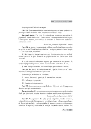 75
REGIMENTO INTERNO
b) pela posse no Tribunal de origem.
Art. 150. As sessões ordinárias começarão às quatorze horas, podendo ser
prorrogadas após as dezoito horas, sempre que o serviço o exigir.
Parágrafo único. Em caso de acúmulo de processos pendentes de
julgamento, poderá a Seção ou a Turma marcar o prosseguimento da sessão para
o subsequente dia livre, considerando-se intimados os interessados, mediante o
anúncio em sessão.
(Redação dada pela Emenda Regimental n. 1, de 1991)
Art. 151. As sessões e votações serão públicas, ressalvada a hipótese prevista
no art.93,inciso IX,da Constituição Federal e as disposições inscritas nos artigos
182, 183 e 184 deste Regimento.
§ 1º Os advogados ocuparão a tribuna para formular requerimento,produzir
sustentação oral, ou para responder às perguntas que lhes forem feitas pelos
Ministros.
§ 2º Aos advogados é facultado requerer que conste de ata sua presença na
sessão de julgamento, podendo prestar esclarecimentos em matéria de fato.
§ 3º Os advogados deverão usar beca sempre que ocuparem a tribuna.
Art. 152. Nas sessões do Plenário, da Corte Especial, de Seção e de Turma,
observar-se-á a seguinte ordem, no que couber:
I - verificação do número de Ministros;
II - leitura, discussão e aprovação da ata da sessão anterior;
III - indicações e propostas;
IV - julgamento dos processos.
Art. 153. Os processos conexos poderão ser objeto de um só julgamento,
fazendo-se a oportuna apensação.
Parágrafo único. Os processos que versem sobre a mesma questão jurídica,
ainda que apresentem aspectos peculiares, poderão ser julgados conjuntamente.
(Incluído pela Emenda Regimental n. 1, de 1991)
Art. 154. No julgamento das ações penais originárias, revisões criminais,
pedidos de intervenção federal, recursos especiais, embargos infringentes, embargos
de divergência, apelações cíveis, mandados de segurança, recursos ordinários em
mandados de segurança, mandados de injunção e ações rescisórias, o relator fará
 