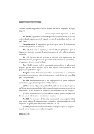 76
Superior Tribunal de Justiça
distribuir, sempre que possível, cópia do relatório aos demais integrantes do órgão
julgador.
(Redação dada pela Emenda Regimental n. 1, de 1991)
Art.155.Os julgamentos a que este Regimento ou a lei não derem prioridade
serão realizados, quando possível, segundo a ordem de antiguidade dos feitos em
cada classe.
Parágrafo único. A antiguidade apurar-se-á pela ordem de recebimento
dos feitos no protocolo do Tribunal.
Art. 156. Em caso de urgência, o relator indicará preferência para o
julgamento dos feitos criminais, de ações cautelares e de ações relativas a direito
de família.
Art. 157. Quando deferida preferência solicitada pelo representante do
Ministério Público,para processo em que houver medida liminar ou acautelatória,
o julgamento far-se-á com prioridade.
Art. 158. Desejando proferir sustentação oral, poderão os advogados
requerer que na sessão imediata seja o feito julgado prioritariamente, sem
prejuízo das preferências legais.
Parágrafo único. Se tiverem subscrito o requerimento, ou se estiverem
presentes os advogados de todos os interessados, a preferência será concedida
para a própria sessão.
Art. 159. Não haverá sustentação oral no julgamento de agravo, embargos
declaratórios, arguição de suspeição e medida cautelar.
§ 1º Nos demais julgamentos, o Presidente da Corte Especial, da Seção ou
da Turma, feito o relatório, dará a palavra, sucessivamente, ao autor, recorrente ou
impetrante, e ao réu, recorrido ou impetrado, para sustentação de suas alegações.
§ 2º Se o representante do Ministério Público estiver agindo como fiscal da
lei, fará uso da palavra após o recorrente e o recorrido.
Art. 160. Nos casos do § 1º do artigo anterior, cada uma das partes falará
pelo tempo máximo de quinze minutos, excetuado o julgamento da ação penal
originária, na qual o prazo será de uma hora (art. 229, V).
§ 1º O representante do Ministério Público terá prazo igual ao das partes,
quando em tal situação processual estiver agindo.
 