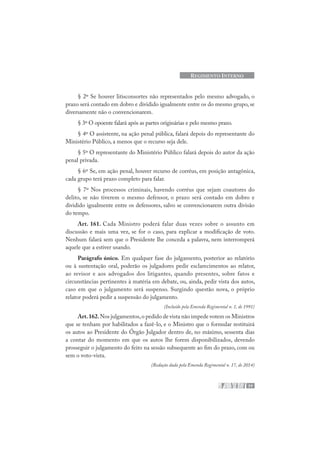 77
REGIMENTO INTERNO
§ 2º Se houver litisconsortes não representados pelo mesmo advogado, o
prazo será contado em dobro e dividido igualmente entre os do mesmo grupo, se
diversamente não o convencionarem.
§ 3º O opoente falará após as partes originárias e pelo mesmo prazo.
§ 4º O assistente, na ação penal pública, falará depois do representante do
Ministério Público, a menos que o recurso seja dele.
§ 5º O representante do Ministério Público falará depois do autor da ação
penal privada.
§ 6º Se, em ação penal, houver recurso de corréus, em posição antagônica,
cada grupo terá prazo completo para falar.
§ 7º Nos processos criminais, havendo corréus que sejam coautores do
delito, se não tiverem o mesmo defensor, o prazo será contado em dobro e
dividido igualmente entre os defensores, salvo se convencionarem outra divisão
do tempo.
Art. 161. Cada Ministro poderá falar duas vezes sobre o assunto em
discussão e mais uma vez, se for o caso, para explicar a modificação de voto.
Nenhum falará sem que o Presidente lhe conceda a palavra, nem interromperá
aquele que a estiver usando.
Parágrafo único. Em qualquer fase do julgamento, posterior ao relatório
ou à sustentação oral, poderão os julgadores pedir esclarecimentos ao relator,
ao revisor e aos advogados dos litigantes, quando presentes, sobre fatos e
circunstâncias pertinentes à matéria em debate, ou, ainda, pedir vista dos autos,
caso em que o julgamento será suspenso. Surgindo questão nova, o próprio
relator poderá pedir a suspensão do julgamento.
(Incluído pela Emenda Regimental n. 1, de 1991)
Art.162.Nos julgamentos,o pedido de vista não impede votem os Ministros
que se tenham por habilitados a fazê-lo, e o Ministro que o formular restituirá
os autos ao Presidente do Órgão Julgador dentro de, no máximo, sessenta dias
a contar do momento em que os autos lhe forem disponibilizados, devendo
prosseguir o julgamento do feito na sessão subsequente ao fim do prazo, com ou
sem o voto-vista.
(Redação dada pela Emenda Regimental n. 17, de 2014)
 