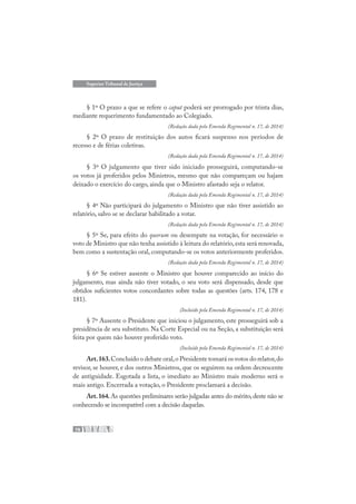 78
Superior Tribunal de Justiça
§ 1º O prazo a que se refere o caput poderá ser prorrogado por trinta dias,
mediante requerimento fundamentado ao Colegiado.
(Redação dada pela Emenda Regimental n. 17, de 2014)
§ 2º O prazo de restituição dos autos ficará suspenso nos períodos de
recesso e de férias coletivas.
(Redação dada pela Emenda Regimental n. 17, de 2014)
§ 3º O julgamento que tiver sido iniciado prosseguirá, computando-se
os votos já proferidos pelos Ministros, mesmo que não compareçam ou hajam
deixado o exercício do cargo, ainda que o Ministro afastado seja o relator.
(Redação dada pela Emenda Regimental n. 17, de 2014)
§ 4º Não participará do julgamento o Ministro que não tiver assistido ao
relatório, salvo se se declarar habilitado a votar.
(Redação dada pela Emenda Regimental n. 17, de 2014)
§ 5º Se, para efeito do quorum ou desempate na votação, for necessário o
voto de Ministro que não tenha assistido à leitura do relatório,esta será renovada,
bem como a sustentação oral, computando-se os votos anteriormente proferidos.
(Redação dada pela Emenda Regimental n. 17, de 2014)
§ 6º Se estiver ausente o Ministro que houver comparecido ao início do
julgamento, mas ainda não tiver votado, o seu voto será dispensado, desde que
obtidos suficientes votos concordantes sobre todas as questões (arts. 174, 178 e
181).
(Incluído pela Emenda Regimental n. 17, de 2014)
§ 7º Ausente o Presidente que iniciou o julgamento, este prosseguirá sob a
presidência de seu substituto. Na Corte Especial ou na Seção, a substituição será
feita por quem não houver proferido voto.
(Incluído pela Emenda Regimental n. 17, de 2014)
Art.163.Concluído o debate oral,o Presidente tomará os votos do relator,do
revisor, se houver, e dos outros Ministros, que os seguirem na ordem decrescente
de antiguidade. Esgotada a lista, o imediato ao Ministro mais moderno será o
mais antigo. Encerrada a votação, o Presidente proclamará a decisão.
Art.164.As questões preliminares serão julgadas antes do mérito,deste não se
conhecendo se incompatível com a decisão daquelas.
 