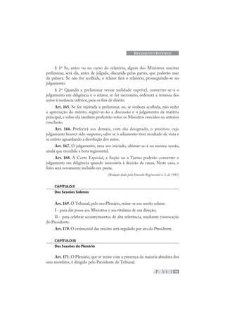 79
REGIMENTO INTERNO
§ 1º Se, antes ou no curso do relatório, algum dos Ministros suscitar
preliminar, será ela, antes de julgada, discutida pelas partes, que poderão usar
da palavra. Se não for acolhida, o relator fará o relatório, prosseguindo-se no
julgamento.
§ 2º Quando a preliminar versar nulidade suprível, converter-se-á o
julgamento em diligência e o relator, se for necessário, ordenará a remessa dos
autos à instância inferior, para os fins de direito.
Art. 165. Se for rejeitada a preliminar, ou, se embora acolhida, não vedar
a apreciação do mérito, seguir-se-ão a discussão e o julgamento da matéria
principal, e sobre ela também proferirão votos os Ministros vencidos na anterior
conclusão.
Art. 166. Preferirá aos demais, com dia designado, o processo cujo
julgamento houver sido suspenso, salvo se o adiamento tiver resultado de vista e
se estiver aguardando a devolução dos autos.
Art. 167. O julgamento, uma vez iniciado, ultimar-se-á na mesma sessão,
ainda que excedida a hora regimental.
Art. 168. A Corte Especial, a Seção ou a Turma poderão converter o
julgamento em diligência quando necessária à decisão da causa. Neste caso, o
feito será novamente incluído em pauta.
(Redação dada pela Emenda Regimental n. 1, de 1991)
CAPÍTULO II
Das Sessões Solenes
Art. 169. O Tribunal, pelo seu Plenário, reúne-se em sessão solene:
I - para dar posse aos Ministros e aos titulares de sua direção;
II - para celebrar acontecimentos de alta relevância, mediante convocação
do Presidente.
Art. 170. O cerimonial das sessões será regulado por ato do Presidente.
CAPÍTULO III
Das Sessões do Plenário
Art. 171. O Plenário, que se reúne com a presença da maioria absoluta dos
seus membros, é dirigido pelo Presidente do Tribunal.
 
