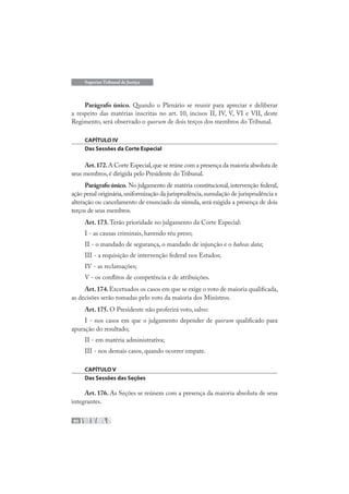 80
Superior Tribunal de Justiça
Parágrafo único. Quando o Plenário se reunir para apreciar e deliberar
a respeito das matérias inscritas no art. 10, incisos II, IV, V, VI e VII, deste
Regimento, será observado o quorum de dois terços dos membros do Tribunal.
CAPÍTULO IV
Das Sessões da Corte Especial
Art.172.A Corte Especial,que se reúne com a presença da maioria absoluta de
seus membros,é dirigida pelo Presidente do Tribunal.
Parágrafo único. No julgamento de matéria constitucional, intervenção federal,
ação penal originária,uniformização da jurisprudência,sumulação de jurisprudência e
alteração ou cancelamento de enunciado da súmula, será exigida a presença de dois
terços de seus membros.
Art. 173. Terão prioridade no julgamento da Corte Especial:
I - as causas criminais, havendo réu preso;
II - o mandado de segurança, o mandado de injunção e o habeas data;
III - a requisição de intervenção federal nos Estados;
IV - as reclamações;
V - os conflitos de competência e de atribuições.
Art.174.Excetuados os casos em que se exige o voto de maioria qualificada,
as decisões serão tomadas pelo voto da maioria dos Ministros.
Art. 175. O Presidente não proferirá voto, salvo:
I - nos casos em que o julgamento depender de quorum qualificado para
apuração do resultado;
II - em matéria administrativa;
III - nos demais casos, quando ocorrer empate.
CAPÍTULO V
Das Sessões das Seções
Art. 176. As Seções se reúnem com a presença da maioria absoluta de seus
integrantes.
 