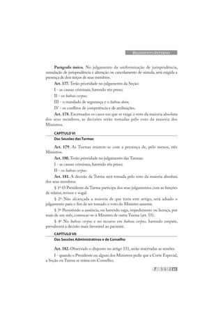 81
REGIMENTO INTERNO
Parágrafo único. No julgamento da uniformização de jurisprudência,
sumulação de jurisprudência e alteração ou cancelamento de súmula, será exigida a
presença de dois terços de seus membros.
Art. 177. Terão prioridade no julgamento da Seção:
I - as causas criminais, havendo réu preso;
II - os habeas corpus;
III - o mandado de segurança e o habeas data;
IV - os conflitos de competência e de atribuições.
Art. 178. Excetuados os casos em que se exige o voto da maioria absoluta
dos seus membros, as decisões serão tomadas pelo voto da maioria dos
Ministros.
CAPÍTULO VI
Das Sessões das Turmas
Art. 179. As Turmas reúnem-se com a presença de, pelo menos, três
Ministros.
Art. 180. Terão prioridade no julgamento das Turmas:
I - as causas criminais, havendo réu preso;
II - os habeas corpus.
Art. 181. A decisão da Turma será tomada pelo voto da maioria absoluta
dos seus membros.
§ 1º O Presidente da Turma participa dos seus julgamentos com as funções
de relator, revisor e vogal.
§ 2º Não alcançada a maioria de que trata este artigo, será adiado o
julgamento para o fim de ser tomado o voto do Ministro ausente.
§ 3º Persistindo a ausência, ou havendo vaga, impedimento ou licença, por
mais de um mês, convocar-se-á Ministro de outra Turma (art. 55).
§ 4º No habeas corpus e no recurso em habeas corpus, havendo empate,
prevalecerá a decisão mais favorável ao paciente.
CAPÍTULO VII
Das Sessões Administrativas e de Conselho
Art. 182. Observado o disposto no artigo 151, serão reservadas as sessões:
I - quando o Presidente ou algum dos Ministros pedir que a Corte Especial,
a Seção ou Turma se reúna em Conselho;
 