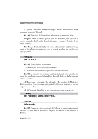 82
Superior Tribunal de Justiça
II - quando convocadas pelo Presidente para assunto administrativo ou da
economia interna do Tribunal.
Art. 183. As sessões do Conselho de Administração serão reservadas.
Parágrafo único. Nenhuma pessoa, além dos Ministros, será admitida às
sessões reservadas do Conselho de Administração e nos casos do inciso II do
artigo anterior.
Art. 184. As decisões tomadas em sessão administrativa serão motivadas,
sendo as disciplinares tomadas pelo voto da maioria absoluta dos membros do
órgão julgador.
TÍTULO IV
DAS AUDIÊNCIAS
Art. 185. Serão públicas as audiências:
I - do Presidente, para distribuição dos feitos;
II - do relator, para instrução do processo, salvo exceção legal.
Art. 186. O Ministro que presidir a audiência deliberará sobre o que lhe for
requerido, ressalvada a competência da Corte Especial, da Seção, da Turma e dos
demais Ministros.
§ 1º Respeitada a prerrogativa dos advogados e dos membros do Ministério
Público, nenhum dos presentes se dirigirá ao Presidente da audiência, a não ser
de pé e com a sua licença.
§ 2º O Secretário da audiência fará constar em ata o que nela ocorrer.
TÍTULO V
DOS PROCESSOS SOBRE COMPETÊNCIA
CAPÍTULO I
Da Reclamação
Art.187.Para preservar a competência do Tribunal ou garantir a autoridade
das suas decisões, caberá reclamação da parte interessada ou do Ministério
Público.
 