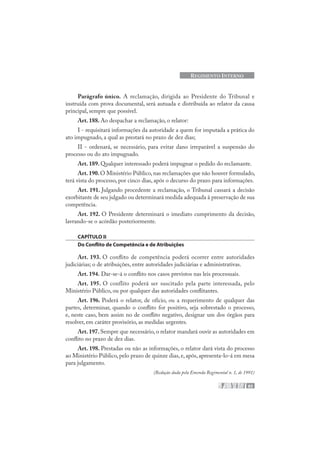 83
REGIMENTO INTERNO
Parágrafo único. A reclamação, dirigida ao Presidente do Tribunal e
instruída com prova documental, será autuada e distribuída ao relator da causa
principal, sempre que possível.
Art. 188. Ao despachar a reclamação, o relator:
I - requisitará informações da autoridade a quem for imputada a prática do
ato impugnado, a qual as prestará no prazo de dez dias;
II - ordenará, se necessário, para evitar dano irreparável a suspensão do
processo ou do ato impugnado.
Art. 189. Qualquer interessado poderá impugnar o pedido do reclamante.
Art.190.O Ministério Público,nas reclamações que não houver formulado,
terá vista do processo, por cinco dias, após o decurso do prazo para informações.
Art. 191. Julgando procedente a reclamação, o Tribunal cassará a decisão
exorbitante de seu julgado ou determinará medida adequada à preservação de sua
competência.
Art. 192. O Presidente determinará o imediato cumprimento da decisão,
lavrando-se o acórdão posteriormente.
CAPÍTULO II
Do Conflito de Competência e de Atribuições
Art. 193. O conflito de competência poderá ocorrer entre autoridades
judiciárias; o de atribuições, entre autoridades judiciárias e administrativas.
Art. 194. Dar-se-á o conflito nos casos previstos nas leis processuais.
Art. 195. O conflito poderá ser suscitado pela parte interessada, pelo
Ministério Público, ou por qualquer das autoridades conflitantes.
Art. 196. Poderá o relator, de ofício, ou a requerimento de qualquer das
partes, determinar, quando o conflito for positivo, seja sobrestado o processo,
e, neste caso, bem assim no de conflito negativo, designar um dos órgãos para
resolver, em caráter provisório, as medidas urgentes.
Art. 197. Sempre que necessário, o relator mandará ouvir as autoridades em
conflito no prazo de dez dias.
Art. 198. Prestadas ou não as informações, o relator dará vista do processo
ao Ministério Público, pelo prazo de quinze dias, e, após, apresenta-lo-á em mesa
para julgamento.
(Redação dada pela Emenda Regimental n. 1, de 1991)
 