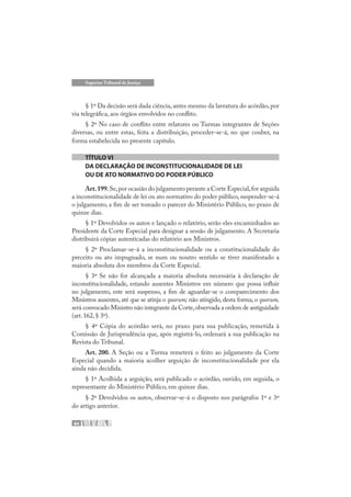 84
Superior Tribunal de Justiça
§ 1º Da decisão será dada ciência, antes mesmo da lavratura do acórdão, por
via telegráfica, aos órgãos envolvidos no conflito.
§ 2º No caso de conflito entre relatores ou Turmas integrantes de Seções
diversas, ou entre estas, feita a distribuição, proceder-se-á, no que couber, na
forma estabelecida no presente capítulo.
TÍTULO VI
DA DECLARAÇÃO DE INCONSTITUCIONALIDADE DE LEI
OU DE ATO NORMATIVO DO PODER PÚBLICO
Art.199.Se,por ocasião do julgamento perante a Corte Especial,for arguida
a inconstitucionalidade de lei ou ato normativo do poder público, suspender-se-á
o julgamento, a fim de ser tomado o parecer do Ministério Público, no prazo de
quinze dias.
§ 1º Devolvidos os autos e lançado o relatório, serão eles encaminhados ao
Presidente da Corte Especial para designar a sessão de julgamento. A Secretaria
distribuirá cópias autenticadas do relatório aos Ministros.
§ 2º Proclamar-se-á a inconstitucionalidade ou a constitucionalidade do
preceito ou ato impugnado, se num ou noutro sentido se tiver manifestado a
maioria absoluta dos membros da Corte Especial.
§ 3º Se não for alcançada a maioria absoluta necessária à declaração de
inconstitucionalidade, estando ausentes Ministros em número que possa influir
no julgamento, este será suspenso, a fim de aguardar-se o comparecimento dos
Ministros ausentes, até que se atinja o quorum; não atingido, desta forma, o quorum,
será convocado Ministro não integrante da Corte,observada a ordem de antiguidade
(art.162,§ 3º).
§ 4º Cópia do acórdão será, no prazo para sua publicação, remetida à
Comissão de Jurisprudência que, após registrá-lo, ordenará a sua publicação na
Revista do Tribunal.
Art. 200. A Seção ou a Turma remeterá o feito ao julgamento da Corte
Especial quando a maioria acolher arguição de inconstitucionalidade por ela
ainda não decidida.
§ 1º Acolhida a arguição, será publicado o acórdão, ouvido, em seguida, o
representante do Ministério Público, em quinze dias.
§ 2º Devolvidos os autos, observar-se-á o disposto nos parágrafos 1º e 3º
do artigo anterior.
 