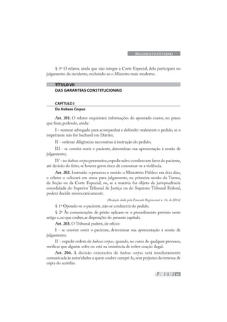 85
REGIMENTO INTERNO
§ 3º O relator, ainda que não integre a Corte Especial, dela participará no
julgamento do incidente, excluindo-se o Ministro mais moderno.
TÍTULO VII
DAS GARANTIAS CONSTITUCIONAIS
CAPÍTULO I
Do Habeas Corpus
Art. 201. O relator requisitará informações do apontado coator, no prazo
que fixar, podendo, ainda:
I - nomear advogado para acompanhar e defender oralmente o pedido, se o
impetrante não for bacharel em Direito;
II - ordenar diligências necessárias à instrução do pedido;
III - se convier ouvir o paciente, determinar sua apresentação à sessão de
julgamento;
IV - no habeas corpus preventivo,expedir salvo-conduto em favor do paciente,
até decisão do feito, se houver grave risco de consumar-se a violência.
Art. 202. Instruído o processo e ouvido o Ministério Público em dois dias,
o relator o colocará em mesa para julgamento, na primeira sessão da Turma,
da Seção ou da Corte Especial, ou, se a matéria for objeto de jurisprudência
consolidada do Superior Tribunal de Justiça ou do Supremo Tribunal Federal,
poderá decidir monocraticamente.
(Redação dada pela Emenda Regimental n. 16, de 2014)
§ 1º Opondo-se o paciente, não se conhecerá do pedido.
§ 2º Às comunicações de prisão aplicam-se o procedimento previsto neste
artigo e,no que couber,as disposições do presente capítulo.
Art. 203. O Tribunal poderá, de ofício:
I - se convier ouvir o paciente, determinar sua apresentação à sessão de
julgamento;
II - expedir ordem de habeas corpus, quando, no curso de qualquer processo,
verificar que alguém sofre ou está na iminência de sofrer coação ilegal.
Art. 204. A decisão concessiva de habeas corpus será imediatamente
comunicada às autoridades a quem couber cumpri-la, sem prejuízo da remessa de
cópia do acórdão.
 