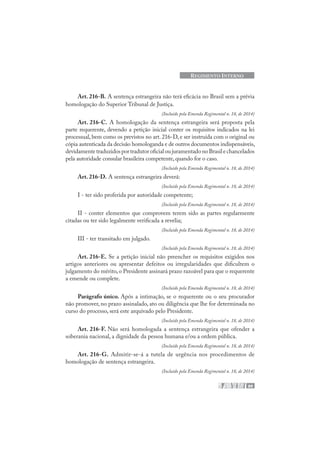 89
REGIMENTO INTERNO
Art. 216-B. A sentença estrangeira não terá eficácia no Brasil sem a prévia
homologação do Superior Tribunal de Justiça.
(Incluído pela Emenda Regimental n. 18, de 2014)
Art. 216-C. A homologação da sentença estrangeira será proposta pela
parte requerente, devendo a petição inicial conter os requisitos indicados na lei
processual, bem como os previstos no art. 216-D, e ser instruída com o original ou
cópia autenticada da decisão homologanda e de outros documentos indispensáveis,
devidamentetraduzidosportradutoroficialoujuramentadonoBrasilechancelados
pela autoridade consular brasileira competente, quando for o caso.
(Incluído pela Emenda Regimental n. 18, de 2014)
Art. 216-D. A sentença estrangeira deverá:
(Incluído pela Emenda Regimental n. 18, de 2014)
I - ter sido proferida por autoridade competente;
(Incluído pela Emenda Regimental n. 18, de 2014)
II - conter elementos que comprovem terem sido as partes regularmente
citadas ou ter sido legalmente verificada a revelia;
(Incluído pela Emenda Regimental n. 18, de 2014)
III - ter transitado em julgado.
(Incluído pela Emenda Regimental n. 18, de 2014)
Art. 216-E. Se a petição inicial não preencher os requisitos exigidos nos
artigos anteriores ou apresentar defeitos ou irregularidades que dificultem o
julgamento do mérito,o Presidente assinará prazo razoável para que o requerente
a emende ou complete.
(Incluído pela Emenda Regimental n. 18, de 2014)
Parágrafo único. Após a intimação, se o requerente ou o seu procurador
não promover, no prazo assinalado, ato ou diligência que lhe for determinada no
curso do processo, será este arquivado pelo Presidente.
(Incluído pela Emenda Regimental n. 18, de 2014)
Art. 216-F. Não será homologada a sentença estrangeira que ofender a
soberania nacional, a dignidade da pessoa humana e/ou a ordem pública.
(Incluído pela Emenda Regimental n. 18, de 2014)
Art. 216-G. Admitir-se-á a tutela de urgência nos procedimentos de
homologação de sentença estrangeira.
(Incluído pela Emenda Regimental n. 18, de 2014)
 