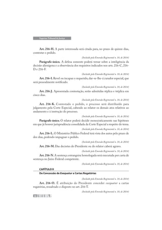 90
Superior Tribunal de Justiça
Art. 216-H. A parte interessada será citada para, no prazo de quinze dias,
contestar o pedido.
(Incluído pela Emenda Regimental n. 18, de 2014)
Parágrafo único. A defesa somente poderá versar sobre a inteligência da
decisão alienígena e a observância dos requisitos indicados nos arts. 216-C, 216-
D e 216-F.
(Incluído pela Emenda Regimental n. 18, de 2014)
Art.216-I.Revel ou incapaz o requerido, dar-se-lhe-á curador especial, que
será pessoalmente notificado.
(Incluído pela Emenda Regimental n. 18, de 2014)
Art. 216-J. Apresentada contestação, serão admitidas réplica e tréplica em
cinco dias.
(Incluído pela Emenda Regimental n. 18, de 2014)
Art. 216-K. Contestado o pedido, o processo será distribuído para
julgamento pela Corte Especial, cabendo ao relator os demais atos relativos ao
andamento e à instrução do processo.
(Incluído pela Emenda Regimental n. 18, de 2014)
Parágrafo único. O relator poderá decidir monocraticamente nas hipóteses
em que já houver jurisprudência consolidada da Corte Especial a respeito do tema.
(Incluído pela Emenda Regimental n. 18, de 2014)
Art.216-L.O Ministério Público Federal terá vista dos autos pelo prazo de
dez dias, podendo impugnar o pedido.
(Incluído pela Emenda Regimental n. 18, de 2014)
Art. 216-M. Das decisões do Presidente ou do relator caberá agravo.
(Incluído pela Emenda Regimental n. 18, de 2014)
Art.216-N.A sentença estrangeira homologada será executada por carta de
sentença no Juízo Federal competente.
(Incluído pela Emenda Regimental n. 18, de 2014)
CAPÍTULO II
Da Concessão de Exequatur a Cartas Rogatórias
(Incluído pela Emenda Regimental n. 18, de 2014)
Art. 216-O. É atribuição do Presidente conceder exequatur a cartas
rogatórias, ressalvado o disposto no art. 216-T.
(Incluído pela Emenda Regimental n. 18, de 2014)
 
