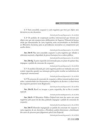 91
REGIMENTO INTERNO
§ 1º Será concedido exequatur à carta rogatória que tiver por objeto atos
decisórios ou não decisórios.
(Incluído pela Emenda Regimental n. 18, de 2014)
§ 2º Os pedidos de cooperação jurídica internacional que tiverem por
objeto atos que não ensejem juízo deliberatório do Superior Tribunal de Justiça,
ainda que denominados de carta rogatória, serão encaminhados ou devolvidos
ao Ministério da Justiça para as providências necessárias ao cumprimento por
auxílio direto.
(Incluído pela Emenda Regimental n. 18, de 2014)
Art. 216-P. Não será concedido exequatur à carta rogatória que ofender a
soberania nacional, a dignidade da pessoa humana e/ou a ordem pública.
(Incluído pela Emenda Regimental n. 18, de 2014)
Art. 216-Q. A parte requerida será intimada para, no prazo de quinze dias,
impugnar o pedido de concessão do exequatur.
(Incluído pela Emenda Regimental n. 18, de 2014)
§ 1º A medida solicitada por carta rogatória poderá ser realizada sem ouvir
a parte requerida, quando sua intimação prévia puder resultar na ineficiência da
cooperação internacional.
(Incluído pela Emenda Regimental n. 18, de 2014)
§ 2º No processo de concessão do exequatur, a defesa somente poderá versar
sobre a autenticidade dos documentos, a inteligência da decisão e a observância
dos requisitos previstos neste Regimento.
(Incluído pela Emenda Regimental n. 18, de 2014)
Art. 216-R. Revel ou incapaz a parte requerida, dar-se-lhe-á curador
especial.
(Incluído pela Emenda Regimental n. 18, de 2014)
Art. 216-S. O Ministério Público Federal terá vista dos autos nas cartas
rogatórias pelo prazo de dez dias, podendo impugnar o pedido de concessão do
exequatur.
(Incluído pela Emenda Regimental n. 18, de 2014)
Art. 216-T. Havendo impugnação ao pedido de concessão de exequatur a
carta rogatória de ato decisório, o Presidente poderá determinar a distribuição
dos autos do processo para julgamento pela Corte Especial.
(Incluído pela Emenda Regimental n. 18, de 2014)
 