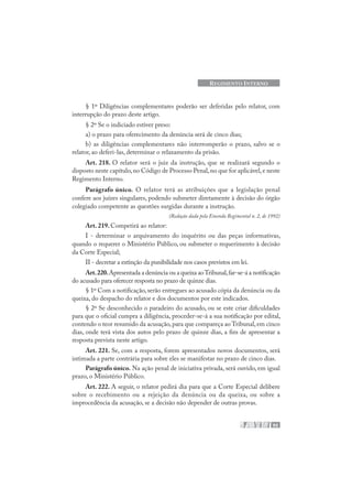 93
REGIMENTO INTERNO
§ 1º Diligências complementares poderão ser deferidas pelo relator, com
interrupção do prazo deste artigo.
§ 2º Se o indiciado estiver preso:
a) o prazo para oferecimento da denúncia será de cinco dias;
b) as diligências complementares não interromperão o prazo, salvo se o
relator, ao deferi-las, determinar o relaxamento da prisão.
Art. 218. O relator será o juiz da instrução, que se realizará segundo o
disposto neste capítulo,no Código de Processo Penal,no que for aplicável,e neste
Regimento Interno.
Parágrafo único. O relator terá as atribuições que a legislação penal
confere aos juízes singulares, podendo submeter diretamente à decisão do órgão
colegiado competente as questões surgidas durante a instrução.
(Redação dada pela Emenda Regimental n. 2, de 1992)
Art. 219. Competirá ao relator:
I - determinar o arquivamento do inquérito ou das peças informativas,
quando o requerer o Ministério Público, ou submeter o requerimento à decisão
da Corte Especial;
II - decretar a extinção da punibilidade nos casos previstos em lei.
Art.220.Apresentada a denúncia ou a queixa aoTribunal,far-se-á a notificação
do acusado para oferecer resposta no prazo de quinze dias.
§ 1º Com a notificação, serão entregues ao acusado cópia da denúncia ou da
queixa, do despacho do relator e dos documentos por este indicados.
§ 2º Se desconhecido o paradeiro do acusado, ou se este criar dificuldades
para que o oficial cumpra a diligência, proceder-se-á a sua notificação por edital,
contendo o teor resumido da acusação,para que compareça ao Tribunal,em cinco
dias, onde terá vista dos autos pelo prazo de quinze dias, a fim de apresentar a
resposta prevista neste artigo.
Art. 221. Se, com a resposta, forem apresentados novos documentos, será
intimada a parte contrária para sobre eles se manifestar no prazo de cinco dias.
Parágrafo único. Na ação penal de iniciativa privada, será ouvido, em igual
prazo, o Ministério Público.
Art. 222. A seguir, o relator pedirá dia para que a Corte Especial delibere
sobre o recebimento ou a rejeição da denúncia ou da queixa, ou sobre a
improcedência da acusação, se a decisão não depender de outras provas.
 