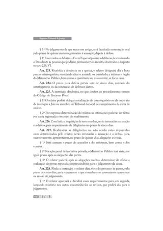 94
Superior Tribunal de Justiça
§ 1º No julgamento de que trata este artigo, será facultada sustentação oral
pelo prazo de quinze minutos, primeiro à acusação, depois à defesa.
§2ºEncerradososdebates,aCorteEspecialpassaráadeliberar,determinando
o Presidente as pessoas que poderão permanecer no recinto,observado o disposto
no art. 229, VI.
Art. 223. Recebida a denúncia ou a queixa, o relator designará dia e hora
para o interrogatório, mandando citar o acusado ou querelado, e intimar o órgão
do Ministério Público, bem como o querelante ou o assistente, se for o caso.
Art. 224. O prazo para defesa prévia será de cinco dias, contado do
interrogatório ou da intimação do defensor dativo.
Art. 225. A instrução obedecerá, no que couber, ao procedimento comum
do Código de Processo Penal.
§ 1º O relator poderá delegar a realização do interrogatório ou de outro ato
da instrução a Juiz ou membro de Tribunal do local de cumprimento da carta de
ordem.
§ 2º Por expressa determinação do relator, as intimações poderão ser feitas
por carta registrada com aviso de recebimento.
Art.226.Concluída a inquirição de testemunhas,serão intimadas a acusação
e a defesa, para requerimento de diligências no prazo de cinco dias.
Art. 227. Realizadas as diligências ou não sendo estas requeridas
nem determinadas pelo relator, serão intimadas a acusação e a defesa para,
sucessivamente, apresentarem, no prazo de quinze dias, alegações escritas.
§ 1º Será comum o prazo do acusador e do assistente, bem como o dos
corréus.
§ 2º Na ação penal de iniciativa privada, o Ministério Público terá vista, por
igual prazo, após as alegações das partes.
§ 3º O relator poderá, após as alegações escritas, determinar, de ofício, a
realização de provas reputadas imprescindíveis para o julgamento da causa.
Art. 228. Finda a instrução, o relator dará vista do processo às partes, pelo
prazo de cinco dias, para requererem o que considerarem conveniente apresentar
na sessão de julgamento.
§ 1º O relator apreciará e decidirá esses requerimentos para, em seguida,
lançando relatório nos autos, encaminhá-los ao revisor, que pedirá dia para o
julgamento.
 