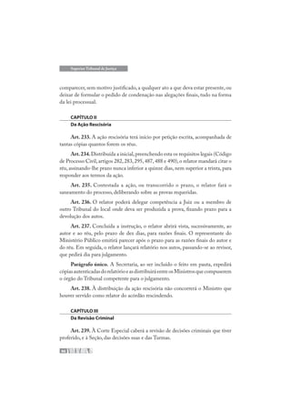 96
Superior Tribunal de Justiça
comparecer, sem motivo justificado, a qualquer ato a que deva estar presente, ou
deixar de formular o pedido de condenação nas alegações finais, tudo na forma
da lei processual.
CAPÍTULO II
Da Ação Rescisória
Art. 233. A ação rescisória terá início por petição escrita, acompanhada de
tantas cópias quantos forem os réus.
Art.234.Distribuída a inicial,preenchendo esta os requisitos legais (Código
de Processo Civil,artigos 282,283,295,487,488 e 490),o relator mandará citar o
réu, assinando-lhe prazo nunca inferior a quinze dias, nem superior a trinta, para
responder aos termos da ação.
Art. 235. Contestada a ação, ou transcorrido o prazo, o relator fará o
saneamento do processo, deliberando sobre as provas requeridas.
Art. 236. O relator poderá delegar competência a Juiz ou a membro de
outro Tribunal do local onde deva ser produzida a prova, fixando prazo para a
devolução dos autos.
Art. 237. Concluída a instrução, o relator abrirá vista, sucessivamente, ao
autor e ao réu, pelo prazo de dez dias, para razões finais. O representante do
Ministério Público emitirá parecer após o prazo para as razões finais do autor e
do réu. Em seguida, o relator lançará relatório nos autos, passando-se ao revisor,
que pedirá dia para julgamento.
Parágrafo único. A Secretaria, ao ser incluído o feito em pauta, expedirá
cópiasautenticadasdorelatórioeasdistribuiráentreosMinistrosquecompuserem
o órgão do Tribunal competente para o julgamento.
Art. 238. À distribuição da ação rescisória não concorrerá o Ministro que
houver servido como relator do acórdão rescindendo.
CAPÍTULO III
Da Revisão Criminal
Art. 239. À Corte Especial caberá a revisão de decisões criminais que tiver
proferido, e à Seção, das decisões suas e das Turmas.
 