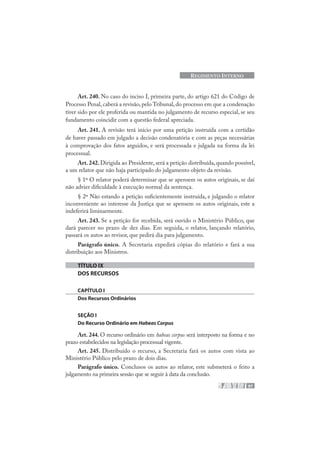 97
REGIMENTO INTERNO
Art. 240. No caso do inciso I, primeira parte, do artigo 621 do Código de
Processo Penal, caberá a revisão, pelo Tribunal, do processo em que a condenação
tiver sido por ele proferida ou mantida no julgamento de recurso especial, se seu
fundamento coincidir com a questão federal apreciada.
Art. 241. A revisão terá início por uma petição instruída com a certidão
de haver passado em julgado a decisão condenatória e com as peças necessárias
à comprovação dos fatos arguidos, e será processada e julgada na forma da lei
processual.
Art.242.Dirigida ao Presidente, será a petição distribuída, quando possível,
a um relator que não haja participado do julgamento objeto da revisão.
§ 1º O relator poderá determinar que se apensem os autos originais, se daí
não advier dificuldade à execução normal da sentença.
§ 2º Não estando a petição suficientemente instruída, e julgando o relator
inconveniente ao interesse da Justiça que se apensem os autos originais, este a
indeferirá liminarmente.
Art. 243. Se a petição for recebida, será ouvido o Ministério Público, que
dará parecer no prazo de dez dias. Em seguida, o relator, lançando relatório,
passará os autos ao revisor, que pedirá dia para julgamento.
Parágrafo único. A Secretaria expedirá cópias do relatório e fará a sua
distribuição aos Ministros.
TÍTULO IX
DOS RECURSOS
CAPÍTULO I
Dos Recursos Ordinários
SEÇÃO I
Do Recurso Ordinário em Habeas Corpus
Art. 244. O recurso ordinário em habeas corpus será interposto na forma e no
prazo estabelecidos na legislação processual vigente.
Art. 245. Distribuído o recurso, a Secretaria fará os autos com vista ao
Ministério Público pelo prazo de dois dias.
Parágrafo único. Conclusos os autos ao relator, este submeterá o feito a
julgamento na primeira sessão que se seguir à data da conclusão.
 
