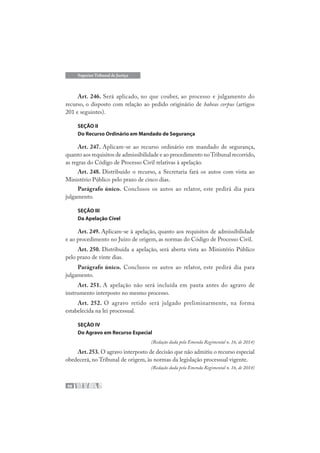 98
Superior Tribunal de Justiça
Art. 246. Será aplicado, no que couber, ao processo e julgamento do
recurso, o disposto com relação ao pedido originário de habeas corpus (artigos
201 e seguintes).
SEÇÃO II
Do Recurso Ordinário em Mandado de Segurança
Art. 247. Aplicam-se ao recurso ordinário em mandado de segurança,
quanto aos requisitos de admissibilidade e ao procedimento noTribunal recorrido,
as regras do Código de Processo Civil relativas à apelação.
Art. 248. Distribuído o recurso, a Secretaria fará os autos com vista ao
Ministério Público pelo prazo de cinco dias.
Parágrafo único. Conclusos os autos ao relator, este pedirá dia para
julgamento.
SEÇÃO III
Da Apelação Cível
Art. 249. Aplicam-se à apelação, quanto aos requisitos de admissibilidade
e ao procedimento no Juízo de origem, as normas do Código de Processo Civil.
Art. 250. Distribuída a apelação, será aberta vista ao Ministério Público
pelo prazo de vinte dias.
Parágrafo único. Conclusos os autos ao relator, este pedirá dia para
julgamento.
Art. 251. A apelação não será incluída em pauta antes do agravo de
instrumento interposto no mesmo processo.
Art. 252. O agravo retido será julgado preliminarmente, na forma
estabelecida na lei processual.
SEÇÃO IV
Do Agravo em Recurso Especial
(Redação dada pela Emenda Regimental n. 16, de 2014)
Art.253. O agravo interposto de decisão que não admitiu o recurso especial
obedecerá, no Tribunal de origem, às normas da legislação processual vigente.
(Redação dada pela Emenda Regimental n. 16, de 2014)
 