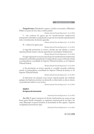 99
REGIMENTO INTERNO
Parágrafo único. Distribuído o agravo e ouvido, se necessário, o Ministério
Público no prazo de cinco dias, o relator poderá:
(Redação dada pela Emenda Regimental n. 16, de 2014)
I - não conhecer do agravo que for manifestamente inadmissível,
intempestivo,infundado ou prejudicado,ou que não tiver atacado especificamente
todos os fundamentos da decisão agravada;
(Redação dada pela Emenda Regimental n. 16, de 2014)
II - conhecer do agravo para:
(Redação dada pela Emenda Regimental n. 16, de 2014)
a) negar-lhe provimento se correta a decisão que não admitiu o recurso
especial, podendo manter a decisão agravada por seus próprios fundamentos;
(Redação dada pela Emenda Regimental n. 16, de 2014)
b)negarseguimentoaorecursoespecialqueformanifestamenteinadmissível,
intempestivo,infundado,prejudicado ou improcedente,ou que confrontar súmula
ou jurisprudência consolidada do Superior Tribunal de Justiça ou do Supremo
Tribunal Federal;
(Redação dada pela Emenda Regimental n. 16, de 2014)
c) dar provimento ao recurso especial se o acórdão recorrido confrontar
súmula ou jurisprudência consolidada do Superior Tribunal de Justiça ou do
Supremo Tribunal Federal;
(Redação dada pela Emenda Regimental n. 16, de 2014)
d) determinar sua autuação como recurso especial quando não verificada
qualquer das hipóteses previstas nas alíneas b e c, observando-se, daí em diante,
o procedimento relativo a esse recurso.
(Redação dada pela Emenda Regimental n. 16, de 2014)
SEÇÃO V
Do Agravo de Instrumento
(Incluído pela Emenda Regimental n. 16, de 2014)
Art. 254. O agravo interposto de decisão interlocutória nas causas em que
forem partes Estado estrangeiro ou organismo internacional de um lado e, do
outro, Município ou pessoa residente ou domiciliada no País seguirá o disposto
na legislação processual em vigor.
(Incluído pela Emenda Regimental n. 16, de 2014)
 