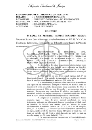 Superior Tribunal de Justiça
RECURSO ESPECIAL Nº 1.488.940 - GO (2014/0267724-6)
RELATOR : MINISTRO HERMAN BENJAMIN
RECORRENTE : INSS INSTITUTO NACIONAL DO SEGURO SOCIAL
PROCURADOR : PROCURADORIA-GERAL FEDERAL - PGF
RECORRIDO : ROSA DELMA MARIANA
ADVOGADO : ISMAIL LUIZ GOMES
RELATÓRIO
O EXMO. SR. MINISTRO HERMAN BENJAMIN (Relator):
Trata-se de Recurso Especial interposto, com fundamento no art. 105, III, "a" e "c", da
Constituição da República, contra acórdão do Tribunal Regional Federal da 1ª Região
assim ementado:
PREVIDENCIÁRIO E PROCESSUAL CIVIL.
SALÁRIO-MATERNIDADE. FALTA DE INTERESSE DE AGIR.
AUSÊNCIA DE REQUERIMENTO ADMINISTRATIVO. PRELIMINAR
AFASTADA. QUALIDADE DE SEGURADA ESPECIAL. INÍCIO DE
PROVA MATERIAL. PROVA TESTEMUNHAL. CORREÇÃO
MONETÁRIA E JUROS DE MORA.
1. A exigência de prévio requerimento administrativo como
condição ao ajuizamento de ação judicial p'ara a obtenção de benefício
previdenciário não se coaduna com a garantia constitucional (art. 5o, XXXV)
de que a lei não excluirá da apreciação do Poder Judiciário lesão ou ameaça a
direito.
2. Para além de ser um direito social elencado (art. 6o) na
Constituição Federal —, a proteção à maternidade se constitui em um dos
focos de atendimento da previdência social (art. 201, inciso II).
3. o entendimento jurisprudencial se consolidou no sentido de
que é possível se comprovar a condição de rurícola por meio de dados do
registro civil, como em certidão de casamento ou de nascimento dos filhos e,
ainda, em assentos de óbito, no caso de pensão — em suma, por meio de
quaisquer documentos que contenham fé pública, prerrogativa que é
extensível, inclusive, ao cônjuge do segurado —, sendo certo que o art. 106 da
Lei n. 8.213/91 contém rol meramente exemplificativo, e não taxativo.
4.Comprovado o nascimento da criança e atendidos os demais
requisitos legais — início de prova material corroborada por prova
testemunhai indicando que efetivamente houve o exercício de atividade rural,
na condição de rurícola, por período igual ao número de meses
correspondentes à respectiva carência (art. 55, § 3o, c/c o art. 39, parágrafo
único, da Lei 8.213/91) —, a concessão do salário-maternidade é medida que
se impõe, sendo devido tal benefício durante 120 (cento e vinte) dias, com
início no período entre 28 (vinte e oito) dias antes do parto e a data de
ocorrência deste (art. 71, caput, da Lei 8.213/91).
5.Em nosso ordenamento constitucional, a Fazenda Pública não
Documento: 40653593 - RELATÓRIO E VOTO - Site certificado Página 1 de 13
 