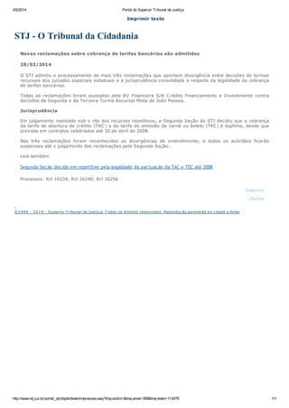 3/5/2014
Portal do Superior Tribunal de Justiça
Imprimir texto
STJ - O Tribunal da Cidadania
Novas reclamações sobre cobrança de tarifas bancárias são admitidas
28/02/2014
O STJ admitiu o processamento de mais três reclamações que apontam divergência entre decisões de turmas
recursais dos juizados especiais estaduais e a jurisprudência consolidada a respeito da legalidade da cobrança
de tarifas bancárias.
Todas as reclamações foram ajuizadas pela BV Financeira S/A C rédito Financiamento e Investimento contra
decisões da Segunda e da Terceira Turma Recursal Mista de João Pessoa.
Jurisprudência
Em julgamento realizado sob o rito dos recursos repetitivos, a Segunda Seção do STJ decidiu que a cobrança
da tarifa de abertura de crédito (TAC ) e da tarifa de emissão de carnê ou boleto (TEC ) é legítima, desde que
prevista em contratos celebrados até 30 de abril de 2008.
Nas três reclamações foram reconhecidas as divergências de entendimento, e todos os acórdãos ficarão
suspensos até o julgamento das reclamações pela Segunda Seção.
Leia também
Segunda Seção decide em repetitivo pela legalidade da pactuação da TAC e TEC até 2008
Processos: Rcl 16234; Rcl 16240; Rcl 16256
Imprimir
Fechar
©1 9 9 6 - 2 0 1 4 - Superior T ribunal de J us tiç a. T odos os direitos res ervados . Reproduç ão permitida s e c itada a fonte
http://www.stj.jus.br/portal_stj/objeto/texto/impressao.wsp?tmp.estilo=&tmp.area=398&tmp.texto=113476
1/1