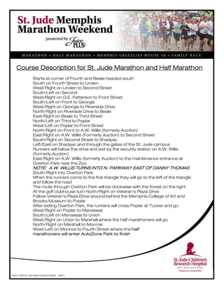  
Course Description for St. Jude Marathon and Half Marathon
Starts at corner of Fourth and Beale headed south
South on Fourth Street to Linden
West/Right on Linden to Second Street
South/Left on Second
West/Right on G.E. Patterson to Front Street
South/Left on Front to Georgia
West/Right on Georgia to Riverside Drive
North/Right on Riverside Drive to Beale
East/Right on Beale to Third Street
North/Left on Third to Poplar
West/Left on Poplar to Front Street
North/Right on Front to A.W. Willis (formerly Auction)
East/Right on A.W. Willis (Formerly Auction) to Second Street
South/Right on Second Street to Shadyac
Left/East on Shadyac and through the gates of the St. Jude campus
Runners will follow this drive and exit by the security station on A.W. Willis
(formerly Auction)
East/Right on A.W. Willis (formerly Auction) to the maintenance entrance at
Overton Park near the Zoo
NOTE: A.W. WILLIS TURNS INTO N. PARKWAY EAST OF DANNY THOMAS
South/Right into Overton Park
When the runners come to the first triangle they will go to the left of the triangle
and follow the road
The route through Overton Park will be clockwise with the forest on the right
At the golf clubhouse turn North/Right on Veteran’s Plaza Drive
Follow Veteran’s Plaza Drive around behind the Memphis College of Art and
Brooks Museum to Poplar
After exiting Overton Park, the runners will cross Poplar at Tucker and go
West/Right on Poplar to Manassas
South/Left on Manassas to Union
West/Right on Union to Marshall where the half marathoners will go
North/Right on Marshall to Monroe
West/Left on Monroe to Fourth Street where the half
marathoners will enter AutoZone Park to finish
 