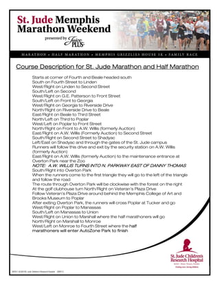 
Course Description for St. Jude Marathon and Half Marathon
Starts at corner of Fourth and Beale headed south
South on Fourth Street to Linden
West/Right on Linden to Second Street
South/Left on Second
West/Right on G.E. Patterson to Front Street
South/Left on Front to Georgia
West/Right on Georgia to Riverside Drive
North/Right on Riverside Drive to Beale
East/Right on Beale to Third Street
North/Left on Third to Poplar
West/Left on Poplar to Front Street
North/Right on Front to A.W. Willis (formerly Auction)
East/Right on A.W. Willis (Formerly Auction) to Second Street
South/Right on Second Street to Shadyac
Left/East on Shadyac and through the gates of the St. Jude campus
Runners will follow this drive and exit by the security station on A.W. Willis
(formerly Auction)
East/Right on A.W. Willis (formerly Auction) to the maintenance entrance at
Overton Park near the Zoo
NOTE: A.W. WILLIS TURNS INTO N. PARKWAY EAST OF DANNY THOMAS
South/Right into Overton Park
When the runners come to the first triangle they will go to the left of the triangle
and follow the road
The route through Overton Park will be clockwise with the forest on the right
At the golf clubhouse turn North/Right on Veteran’s Plaza Drive
Follow Veteran’s Plaza Drive around behind the Memphis College of Art and
Brooks Museum to Poplar
After exiting Overton Park, the runners will cross Poplar at Tucker and go
West/Right on Poplar to Manassas
South/Left on Manassas to Union
West/Right on Union to Marshall where the half marathoners will go
North/Right on Marshall to Monroe
West/Left on Monroe to Fourth Street where the half
marathoners will enter AutoZone Park to finish
 