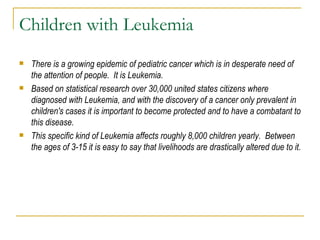 Children with Leukemia There is a growing epidemic of pediatric cancer which is in desperate need of the attention of people.  It is Leukemia. Based on statistical research over 30,000 united states citizens where diagnosed with Leukemia, and with the discovery of a cancer only prevalent in children's cases it is important to become protected and to have a combatant to this disease. This specific kind of Leukemia affects roughly 8,000 children yearly.  Between the ages of 3-15 it is easy to say that livelihoods are drastically altered due to it. 