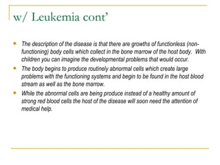 w/ Leukemia cont’ The description of the disease is that there are growths of functionless (non-functioning) body cells which collect in the bone marrow of the host body.  With children you can imagine the developmental problems that would occur.  The body begins to produce routinely abnormal cells which create large problems with the functioning systems and begin to be found in the host blood stream as well as the bone marrow.  While the abnormal cells are being produce instead of a healthy amount of strong red blood cells the host of the disease will soon need the attention of medical help. 