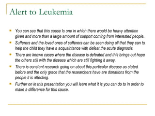 Alert to Leukemia You can see that this cause Is one in which there would be heavy attention given and more than a large amount of support coming from interested people.  Sufferers and the loved ones of sufferers can be seen doing all that they can to help the child they have a acquaintance with defeat the acute diagnosis.  There are known cases where the disease is defeated and this brings out hope the others still with the disease which are still fighting it away.  There is constant research going on about this particular disease as stated before and the only grace that the researchers have are donations from the people it is affecting.  Further on in this presentation you will learn what it is you can do to in order to make a difference for this cause.  