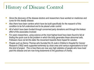 History of Disease Control Since the discovery of the disease doctors and researchers have worked on medicines and cures for this deadly disease. Also there have been centers which have be build specifically for the research of this condition to be full understood and to be placed under control.  All of which have been funded through concerned party donations and through the tireless effort of the associates involved.  For years researchers, using science at the most highest level have been found to fail at finding the quick cure to the problem in which the body generates these abnormal cells.  Followers have not let this deter the movement towards there hoped for solution.  People such as Danny Thomas who founded the St Jude’s Children's Hospital for Cancer Research (1962) were supported extremely by close ones and various organizations to fund this kind of project.  This is how there are now very high statistics of people who have lived past this disease and are now living testaments to the goodness of charity.  